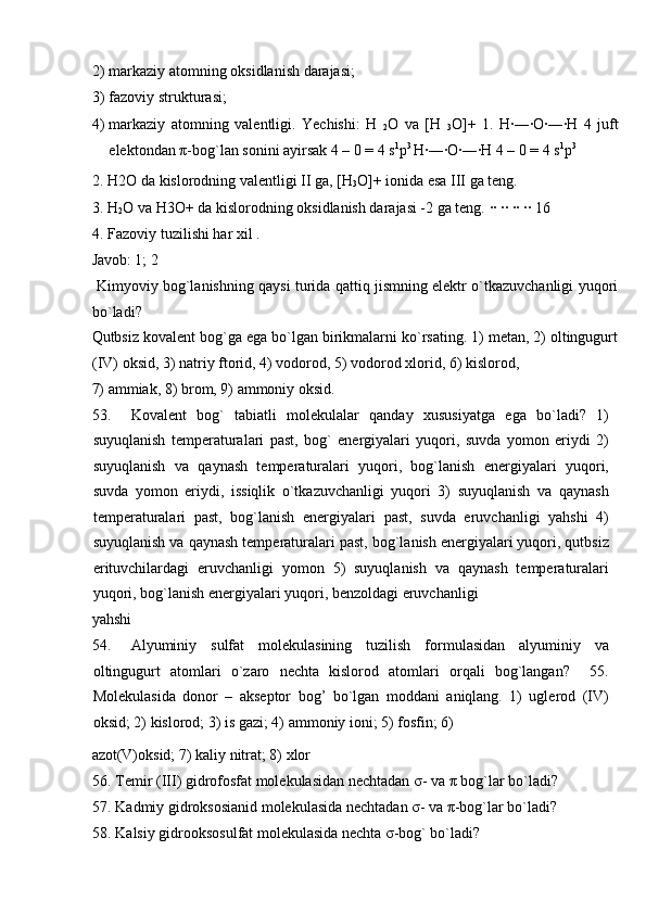 2) markaziy atomning oksidlanish darajasi;            
3) fazoviy strukturasi;                  
4) markaziy   atomning   valentligi.   Yechishi:   H  
2 O   va   [H  
3 O]+   1.   H∙―∙O∙―∙H   4   juft
elektondan  π -bog`lan sonini ayirsak 4 – 0 = 4 s 1
p 3 
H∙―∙O∙―∙H 4 – 0 = 4 s 1
p 3
 
2. H2O da kislorodning valentligi II ga, [H
3 O]+ ionida esa III ga teng. 
3. H
2 O va H3O+ da kislorodning oksidlanish darajasi -2 ga teng.  ∙∙ ∙∙ ∙∙ ∙∙ 16 
4. Fazoviy tuzilishi har xil . 
Javob: 1; 2             
  Kimyoviy bog`lanishning qaysi turida qattiq jismning elektr o`tkazuvchanligi yuqori
bo`ladi?     
Qutbsiz kovalent bog`ga ega bo`lgan birikmalarni ko`rsating. 1) metan, 2) oltingugurt
(IV) oksid, 3) natriy ftorid, 4) vodorod, 5) vodorod xlorid, 6) kislorod, 
7) ammiak, 8) brom, 9) ammoniy oksid.           
53. Kovalent   bog`   tabiatli   molekulalar   qanday   xususiyatga   ega   bo`ladi?   1)
suyuqlanish   temperaturalari   past,   bog`   energiyalari   yuqori,   suvda   yomon   eriydi   2)
suyuqlanish   va   qaynash   temperaturalari   yuqori,   bog`lanish   energiyalari   yuqori,
suvda   yomon   eriydi,   issiqlik   o`tkazuvchanligi   yuqori   3)   suyuqlanish   va   qaynash
temperaturalari   past,   bog`lanish   energiyalari   past,   suvda   eruvchanligi   yahshi   4)
suyuqlanish va qaynash temperaturalari past, bog`lanish energiyalari yuqori, qutbsiz
erituvchilardagi   eruvchanligi   yomon   5)   suyuqlanish   va   qaynash   temperaturalari
yuqori, bog`lanish energiyalari yuqori, benzoldagi eruvchanligi 
yahshi                     
54. Alyuminiy   sulfat   molekulasining   tuzilish   formulasidan   alyuminiy   va
oltingugurt   atomlari   o`zaro   nechta   kislorod   atomlari   orqali   bog`langan?     55.
Molekulasida   donor   –   akseptor   bog’   bo`lgan   moddani   aniqlang.   1)   uglerod   (IV)
oksid; 2) kislorod; 3) is gazi; 4) ammoniy ioni; 5) fosfin; 6) 
azot(V)oksid; 7) kaliy nitrat; 8) xlor              
56. Temir (III) gidrofosfat molekulasidan nechtadan  σ - va  π  bog`lar bo`ladi? 
57. Kadmiy gidroksosianid molekulasida nechtadan  σ - va  π -bog`lar bo`ladi? 
58. Kalsiy gidrooksosulfat molekulasida nechta  σ -bog` bo`ladi?  