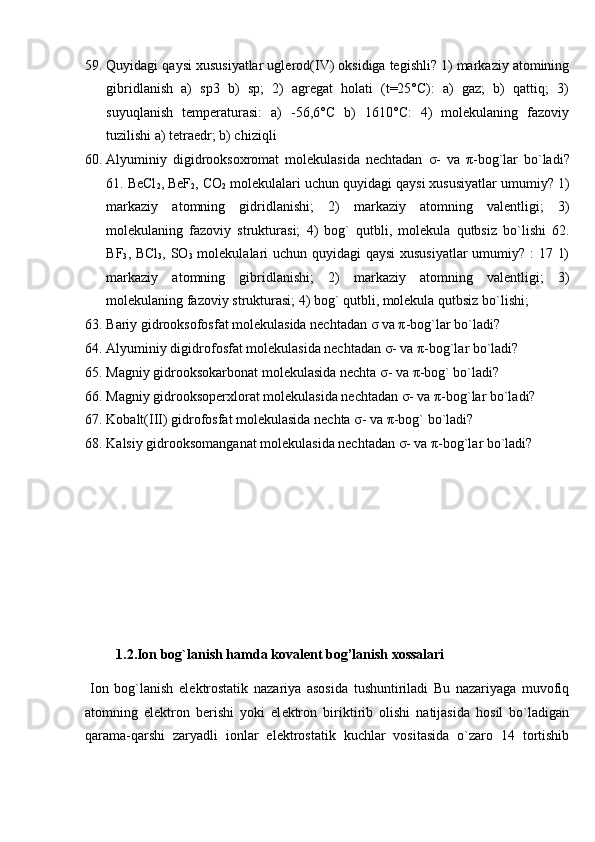 59. Quyidagi qaysi xususiyatlar uglerod(IV) oksidiga tegishli? 1) markaziy atomining
gibridlanish   a)   sp3   b)   sp;   2)   agregat   holati   (t=25°C):   a)   gaz;   b)   qattiq;   3)
suyuqlanish   temperaturasi:   a)   -56,6°C   b)   1610°C:   4)   molekulaning   fazoviy
tuzilishi a) tetraedr; b) chiziqli 
60. Alyuminiy   digidrooksoxromat   molekulasida   nechtadan   σ -   va   π -bog`lar   bo`ladi?
61. BeCl
2 , BeF
2 , CO
2  molekulalari uchun quyidagi qaysi xususiyatlar umumiy? 1)
markaziy   atomning   gidridlanishi;   2)   markaziy   atomning   valentligi;   3)
molekulaning   fazoviy   strukturasi;   4)   bog`   qutbli,   molekula   qutbsiz   bo`lishi   62.
BF
3 , BCl
3 , SO
3   molekulalari  uchun quyidagi qaysi  xususiyatlar  umumiy? : 17 1)
markaziy   atomning   gibridlanishi;   2)   markaziy   atomning   valentligi;   3)
molekulaning fazoviy strukturasi; 4) bog` qutbli, molekula qutbsiz bo`lishi; 
63. Bariy gidrooksofosfat molekulasida nechtadan  σ  va  π -bog`lar bo`ladi? 
64. Alyuminiy digidrofosfat molekulasida nechtadan  σ - va  π -bog`lar bo`ladi? 
65. Magniy gidrooksokarbonat molekulasida nechta  σ - va  π -bog` bo`ladi? 
66. Magniy gidrooksoperxlorat molekulasida nechtadan  σ - va  π -bog`lar bo`ladi? 
67. Kobalt(III) gidrofosfat molekulasida nechta  σ - va  π -bog` bo`ladi? 
68. Kalsiy gidrooksomanganat molekulasida nechtadan  σ - va  π -bog`lar bo`ladi? 
 
 
 
 
   
 
         1.2.Ion bog`lanish hamda kovalent bog’lanish xossalari 
  Ion   bog`lanish   el е ktrostatik   nazariya   asosida   tushuntiriladi   Bu   nazariyaga   muvofiq
atomning   el е ktron   b е rishi   yoki   el е ktron   biriktirib   olishi   natijasida   hosil   bo`ladigan
qarama-qarshi   zaryadli   ionlar   el е ktrostatik   kuchlar   vositasida   o`zaro   14   tortishib 