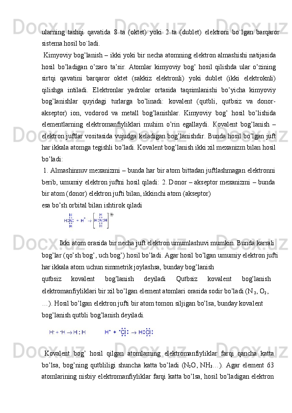 ularning   tashqi   qavatida   8   ta   (okt е t)   yoki   2   ta   (dubl е t)   el е ktroni   bo`lgan   barqaror
sist е ma hosil bo`ladi.     
  Kimyoviy bog’lanish – ikki yoki bir necha atomning elektron almashishi natijasida
hosil   bo’ladigan   o’zaro   ta’sir.   Atomlar   kimyoviy   bog’   hosil   qilishda   ular   o’zining
sirtqi   qavatini   barqaror   oktet   (sakkiz   elektronli)   yoki   dublet   (ikki   elektroknli)
qilishga   intiladi.   Elektronlar   yadrolar   ortasida   taqsimlanishi   bo’yicha   kimyoviy
bog’lanishlar   quyidagi   turlarga   bo’linadi:   kovalent   (qutbli,   qutbsiz   va   donor-
akseptor)   ion,   vodorod   va   metall   bog’lanishlar.   Kimyoviy   bog’   hosil   bo’lishida
elementlarning   elektromanfiyliklari   muhim   o’rin   egallaydi.   Ко valent   bog’lanish   –
elektron juftlar vositasida vujudga keladigan bog’lanishdir. Bunda hosil bo’lgan juft
har ikkala atomga tegishli bo’ladi. Kovalent bog’lanish ikki xil mexanizm bilan hosil
bo’ladi:     
 1. Almashinnuv mexanizmi – bunda har bir atom bittadan juftlashmagan elektronni
berib, umumiy elektron juftni hosil qiladi: 2. Donor – akseptor mexanizmi – bunda
bir atom (donor) elektron jufti bilan, ikkinchi atom (akseptor) 
esa bo’sh orbital bilan ishtirok qiladi          
   
  Ikki atom orasida bir necha juft elektron umumlashuvi mumkin. Bunda karrali 
bog’lar (qo’sh bog’, uch bog’) hosil bo’ladi. Agar hosil bo’lgan umumiy elektron jufti 
har ikkala atom uchun simmetrik joylashsa, bunday bog’lanish 
qutbsiz  kovalent  bog’lanish  deyiladi  Qutbsiz  k о v а l е nt  b о g’l а nish 
el е ktr о m а nfiylikl а ri bir  х il bo’lg а n el е m е nt  а t о ml а ri  о r а sid а  s о dir bo’l а di (N 
2 ,  О
2 , 
…). H о sil bo’lg а n el е ktr о n jufti bir  а t о m t о m о n siljig а n bo’ls а , bund а y k о v а l е nt 
b о g’l а nish qutbli b о g’l а nish d е yil а di. 
 
  K о v а l е nt   b о g’   h о sil   qilg а n   а t о ml а rning   el е ktr о m а nfiylikl а r   f а rqi   q а nch а   k а tt а
bo’ls а ,   b о g’ning   qutbliligi   shunch а   k а tt а   bo’l а di   (N
2 О ,   NH
3 …).   А g а r   el е m е nt   63
а t о ml а rining nisbiy el е ktr о m а nfiylikl а r f а rqi k а tt а   bo’ls а , h о sil bo’l а dig а n el е ktr о n 