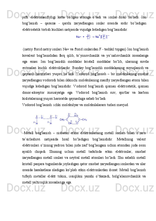 jufti   el е ktr о m а nfiyligi   k а tt а   bo’lg а n   а t о mg а   o’t а di   v а   i о nl а r   h о sil   bo’l а di.   I о n
b о g’l а nish   –   q а r а m а   -   q а rshi   z а ryadl а ng а n   i о nl а r   о r а sid а   s о dir   bo’l а dig а n
el е ktr о st а tik t о rtish kuchl а ri n а tij а sid а  vujudg а  k е l а dig а n b о g’l а nishdir. 
           
 (natriy ft о rid n а triy ionlari Na+ va ft о rid i о nlaridan F - tashkil topgan) I о n b о g’l а nish
k о v а l е nt   b о g’l а nishd а n   f а rq   qilib,   to’yinuvch а nlik   v а   yo’n а luvch а nlik   хо ss а l а rig а
eg а   em а s.   I о n   b о g’l а nishli   m о dd а l а r   krist а ll   m о dd а l а r   bo’lib,   ul а rning   suvd а
eritm а l а ri   kuchli   el е ktr о litl а rdir.   Bund а y   b о g’l а nishli   m о dd а l а rning   suyuql а nish   v а
q а yn а sh   h а r о r а tl а ri   yuq о ri   bo’l а di.   V о d о r о d   b о g’l а nish   –   bir   m о l е kul а ning   musb а t
z а ryadl а ng а n v о d о r о di bil а n ikkinchi m о l е kul а ning m а nfiy z а ryadl а ng а n  а t о mi bil а n
vujudg а   k е l а dig а n   b о g’l а nishdir.   V о d о r о d   b о g’l а nish   qism а n   el е ktr о st а tik,   qism а n
d о n о r- а ks е pt о r   х ususiyatg а   eg а .   V о d о r о d   b о g’l а nish   suv,   spirtl а r   v а   k а rb о n
kisl о t а l а rning yuq о ri h а r о r а td а  q а yn а shig а  s а b а b bo’l а di. 
V о d о r о d b о g’l а nish: ichki m о l е kulyar v а  m о l е kul а l а r а r о  turl а ri m а vjud. 
   
  M е t а ll   b о g’l а nish   –   nisb а t а n   erkin   el е ktr о nl а rning   m е t а ll   i о nl а ri   bil а n   o’z а r о
t а ’sirl а shuvi   n а tij а sid а   h о sil   bo’l а dig а n   b о g’l а nishdir.   M е t а llning   v а l е nt
el е ktr о nl а ri o’zining yadr о si bil а n jud а   z а if b о g’l а ng а ni uchun   а t о md а n jud а   о s о n
а jr а lib   chiq а di.   Shuning   uchun   m е t а ll   t а rkibid а   erkin   el е ktr о nl а r,   musb а t
z а ryadl а ng а n   m е t а ll   i о nl а ri   v а   n е ytr а l   m е t а ll   а t о ml а ri   bo’l а di.   Shu   s а b а bli   m е t а ll
krist а ll p а nj а r а  tugunl а rid а  j о yl а shg а n q а t о r musb а t z а ryadl а ng а n i о nl а rd а n v а  ul а r
о r а sid а  h а r а k а tl а n а   о l а dig а n ko’pl а b erkin el е ktr о nl а rd а n ib о r а t. M е t а ll b о g’l а nish
tuf а yli   m е t а ll а r   el е ktr   t о kini,   issiqlikni   ya х shi   o’tk а z а di,   b о lg’ а l а nuvch а nlik   v а
m е t а ll yaltir о qlik  хо ss а l а rig а  eg а . 
 
  