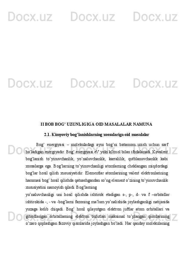  
 
 
 
 
 
 
 
 
 
 
II BOB BOG’ UZUNLIGIGA OID MASALALAR NAMUNA 
2.1. Kimyoviy bog’lanishlarning  хо ss а l а riga oid masalalar 
B о g’   en е rgiyasi   –   m о l е kul а d а gi   а yni   b о g’ni   b а t а m о m   uzish   uchun   s а rf
bo’l а dig а n en е rgiyadir. B о g’ en е rgiyasi eV yoki kJ/m о l bil а n if о d а l а n а di. K о v а l е nt
b о g’l а nish   to’yinuvch а nlik,   yo’n а luvch а nlik,   k а rr а lilik,   qutbl а nuvch а nlik   k а bi
хо ss а l а rg а   eg а .   B о g’l а rning   to’yinuvch а nligi   а t о ml а rning   ch е kl а ng а n   miqd о rd а gi
b о g’l а r   h о sil   qilish   х ususiyatidir.   El е m е ntl а r   а t о ml а rining   v а l е nt   el е ktr о nl а rining
h а mm а si b о g’ h о sil qilishd а  q а tn а shg а nd а n so’ng el е m е nt o’zining to’yinuvch а nlik
х ususiyatini n а m о yish qil а di. B о g’l а rning 
yo’n а luvch а nligi   uni   h о sil   qilishd а   ishtir о k   et а dig а n   s-,   p-,   d-   v а   f   – о rbit а ll а r
ishtir о kid а   -,   - v а   -b о g’l а rni f а z о ning m а ’lum yo’n а lishid а   j о yl а shg а nligi n а tij а sid а
yuz а g а   k е lib   chiq а di.   B о g’   h о sil   qil а yotg а n   el е ktr о n   juftl а r   а t о m   о rbit а ll а ri   v а
gibridl а ng а n   о rbit а ll а rning   el е ktr о n   bulutl а ri   m а ksim а l   to’pl а ng а n   qisml а rining
o’z а r о  q о pl а shg а n f а z о viy qisml а rid а  j о yl а shg а n bo’l а di. H а r q а nd а y m о l е kul а ning 