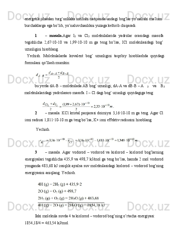 en е rg е tik jih а td а n turg’unlikk а   intilishi n а tij а sid а   und а gi b о g’l а r yo’n а lishi m а ’lum
burch а kl а rg а  eg а  bo’lib, yo’n а luvch а nlikni yuz а g а  k е ltirib chiq а r а di. 
1 –   masala. Agar   I
2   va   Cl
2   molekulalarida   yadrolar   orasidagi   masofa
tegishlicha   2,67∙10-10   va   1,99∙10-10   m   ga   teng   bo’lsa,   ICl   molekulasidagi   bog’
uzunligini hisoblang.     
  Yechish.   Molekulalarda   kovalent   bog’   uzunligini   taqribiy   hisoblashda   quyidagi
formulani qo’llash mumkin: 
 
bu yerda dA-B – molekulada AB bog’ uzunligi; dA-A va dB-B – A
2   va   B
2
molekulalaridagi yadrolararo masofa.  I – Cl dagi bog‘ uzunligi quyidagiga teng: 
 
2 – masala. KCl kristal panjarasi doimiysi 3,16∙10-10 m ga teng. Agar Cl
ioni radiusi 1,811∙10-10 m ga teng bo’lsa, K+ ioni effektiv radiusini hisoblang. 
  Yechish. 
3 –   masala.   Agar   vodorod   –   vodorod   va   kislorod   –   kislorod   bog’larning
energiyalari tegishlicha 435,9 va 498,7 kJ/mol ga teng bo’lsa, hamda 2 mol vodorod
yonganda 483,68 kJ issiqlik ajralsa suv molekulasidagi kislorod – vodorod bog’ning
energiyasini aniqlang. Yechish. 
 
Ikki molekula suvda 4 ta kislorod – vodorod bog’ning o’rtacha energiyasi: 
1854,18/4 = 463,54 kJ/mol.  