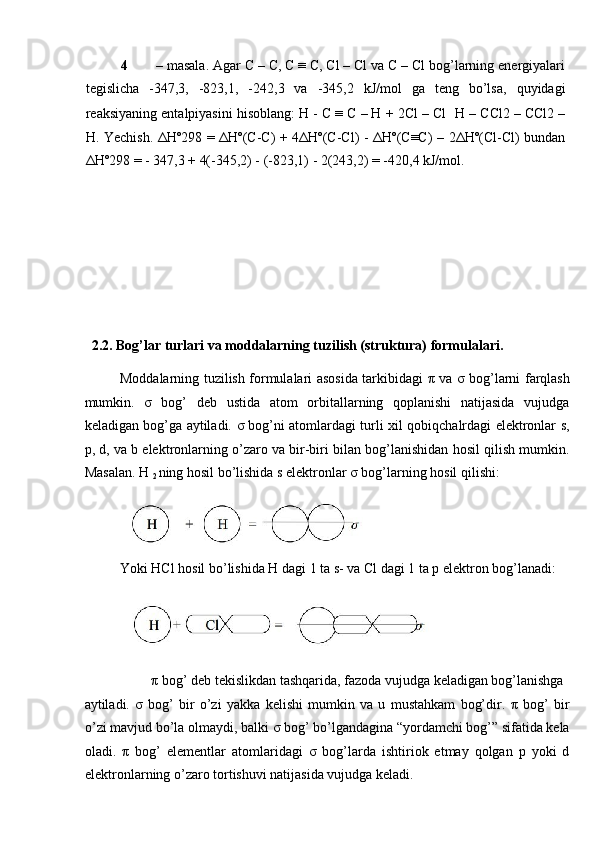 4 – masala. Agar C – C, C ≡ C, Cl – Cl va C – Cl bog’larning energiyalari
tegislicha   -347,3,   -823,1,   -242,3   va   -345,2   kJ/mol   ga   teng   bo’lsa,   quyidagi
reaksiyaning entalpiyasini hisoblang: H - C ≡ C – H + 2Cl – Cl   H – CCl2 – CCl2 –
H. Yechish. ΔHº298 = ΔHº(C-C) + 4ΔHº(C-Cl) - ΔHº(C≡C) – 2ΔHº(Cl-Cl) bundan
ΔHº298 = - 347,3 + 4(-345,2) - (-823,1) - 2(243,2) = -420,4 kJ/mol. 
 
 
 
 
 
   2.2. Bog’lar turlari va moddalarning tuzilish (struktura) formulalari. 
Moddalarning tuzilish formulalari asosida tarkibidagi   π   va   σ   bog’larni farqlash
mumkin.   σ   bog’   deb   ustida   atom   orbitallarning   qoplanishi   natijasida   vujudga
keladigan bog’ga aytiladi.   σ   bog’ni atomlardagi turli xil qobiqchalrdagi elektronlar s,
p, d, va b elektronlarning o’zaro va bir-biri bilan bog’lanishidan hosil qilish mumkin.
Masalan. H 
2  ning hosil bo’lishida s elektronlar  σ  bog’larning hosil qilishi: 
 
Yoki HCl hosil bo’lishida H dagi 1 ta s- va Cl dagi 1 ta p elektron bog’lanadi: 
 
π  bog’ deb tekislikdan tashqarida, fazoda vujudga keladigan bog’lanishga 
aytiladi.   σ   bog’   bir   o’zi   yakka   kelishi   mumkin   va   u   mustahkam   bog’dir.   π   bog’   bir
o’zi mavjud bo’la olmaydi, balki  σ  bog’ bo’lgandagina “yordamchi bog’” sifatida kela
oladi.   π   bog’   elementlar   atomlaridagi   σ   bog’larda   ishtiriok   etmay   qolgan   p   yoki   d
elektronlarning o’zaro tortishuvi natijasida vujudga keladi.  