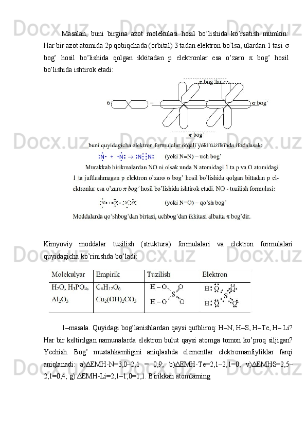 Masalan,   buni   birgina   azot   molekulasi   hosil   bo’lishida   ko’rsatish   mumkin:
Har bir azot atomida 2p qobiqchada (orbital) 3 tadan elektron bo’lsa, ulardan 1 tasi  σ
bog’   hosil   bo’lishida   qolgan   ikkitadan   p   elektronlar   esa   o’zaro   π   bog’   hosil
bo’lishida ishtirok etadi: 
Kimyoviy   moddalar   tuzilish   (struktura)   formulalari   va   elektron   formulalari
quyidagicha ko’rinishda bo’ladi: 
1–masala. Quyidagi bog’lanishlardan qaysi qutbliroq: H–N, H–S, H–Te, H– Li?
Har bir keltirilgan namunalarda elektron bulut qaysi atomga tomon ko’proq siljigan?
Yechish.   Bog’   mustahkamligini   aniqlashda   elementlar   elektromanfiyliklar   farqi
aniqlanadi:   a) Δ EMH-N=3,0–2,1   =   0,9;   b) Δ EMH-Te=2,1–2,1=0;   v) Δ EMHS=2,5–
2,1=0,4; g)  Δ EMH-Li=2,1–1,0=1,1. Birikkan atomlarning  