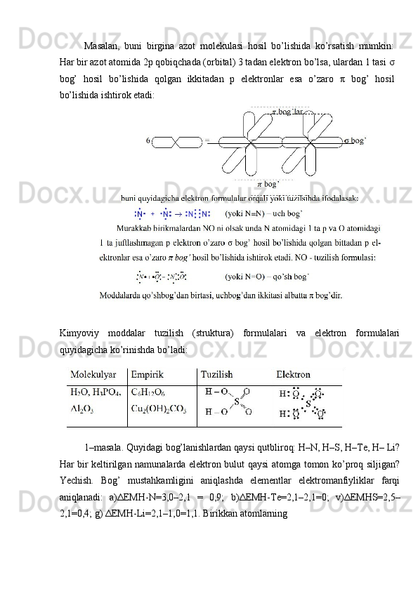 Masalan,   buni   birgina   azot   molekulasi   hosil   bo’lishida   ko’rsatish   mumkin:
Har bir azot atomida 2p qobiqchada (orbital) 3 tadan elektron bo’lsa, ulardan 1 tasi  σ
bog’   hosil   bo’lishida   qolgan   ikkitadan   p   elektronlar   esa   o’zaro   π   bog’   hosil
bo’lishida ishtirok etadi: 
Kimyoviy   moddalar   tuzilish   (struktura)   formulalari   va   elektron   formulalari
quyidagicha ko’rinishda bo’ladi: 
1–masala. Quyidagi bog’lanishlardan qaysi qutbliroq: H–N, H–S, H–Te, H– Li?
Har bir keltirilgan namunalarda elektron bulut qaysi atomga tomon ko’proq siljigan?
Yechish.   Bog’   mustahkamligini   aniqlashda   elementlar   elektromanfiyliklar   farqi
aniqlanadi:   a) Δ EMH-N=3,0–2,1   =   0,9;   b) Δ EMH-Te=2,1–2,1=0;   v) Δ EMHS=2,5–
2,1=0,4; g)  Δ EMH-Li=2,1–1,0=1,1. Birikkan atomlarning