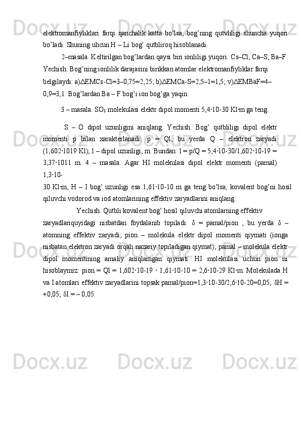 elektromanfiyliklari   farqi   qanchalik   katta   bo’lsa,   bog’ning   qutvliligi   shuncha   yuqori
bo’ladi. Shuning uhcun H – Li bog’ qutbliroq hisoblanadi.  
  2–masala. Keltirilgan bog’lardan qaysi biri ionliligi yuqori: Cs–Cl, Ca–S, Ba–F.
Yechish. Bog’ning ionlilik darajasini birikkan atomlar elektromanfiyliklar farqi 
belgilaydi: a) Δ EMCs-Cl=3–0,75=2,25; b) Δ EMCa-S=2,5–1=1,5; v) Δ EMBaF=4– 
0,9=3,1. Bog’lardan Ba – F bog’i ion bog’ga yaqin.       
  3 – masala. SO
2  molekulasi elektr dipol momenti 5,4∙10-30 Kl∙m ga teng. 
  S   –   O   dipol   uzunligini   aniqlang.   Yechish.   Bog’   qutbliligi   dipol   elektr
momenti   p   bilan   xarakterlanadi:   p   =   Ql,   bu   yerda   Q   –   elektron   zaryadi
(1,602∙1019 Kl); l – dipol uzunligi, m. Bundan: l = p/Q = 5,4∙10-30/1,602∙10-19 =
3,37∙1011   m.   4   –   masala.   Agar   HI   molekulasi   dipol   elektr   momenti   (pamal)
1,3∙10-
30   Kl∙m,   H   –   I   bog’   uzunligi   esa   1,61∙10-10   m   ga   teng   bo’lsa,   kovalent   bog’ni   hosil
qiluvchi vodorod va iod atomlarining effektiv zaryadlarini aniqlang. 
  Yechish. Qutbli kovalent bog’ hosil qiluvchi atomlarning effektiv 
zaryadlariquyidagi   nisbatdan   foydalanib   topiladi:   δ   =   pamal/pion   ,   bu   yerda   δ   –
atomning   effektiv   zaryadi;   pion   –   molekula   elektr   dipol   momenti   qiymati   (ionga
nisbatan elektron zaryadi orqali nazariy topiladigan qiymat); pamal – molekula elektr
dipol   momentining   amaliy   aniqlamgan   qiymati.   HI   molekulasi   uchun   pion   ni
hisoblaymiz: pion = Ql = 1,602∙10-19 ∙ 1,61∙10-10 = 2,6∙10-29 Kl∙m. Molekulada H
va I atomlari effektiv zaryadlarini topsak:pamal/pion=1,3∙10-30/2,6∙10-20=0,05;  δ H =
+0,05;  δ I = – 0,05. 
 
 
 
 
  