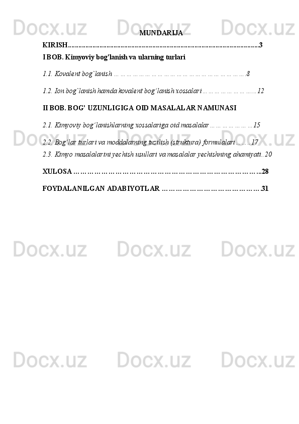MUNDARIJA
KIRISH.............................................................................................................3
I BOB. Kimyoviy bog’lanish va ularning turlari 
1.1. Koval е nt bog`lanish ……………………………………………………….8  
1.2. Ion bog`lanish hamda kovalent bog’lanish xossalari……………………...12 
II BOB. BOG’ UZUNLIGIGA OID MASALALAR NAMUNASI 
2.1. Kimyoviy bog’lanishlarning  хо ss а l а riga oid masalalar…………………15 
2.2. Bog’lar turlari va moddalarning tuzilish (struktura) formulalari……..17 
2.3. Kimyo masalalarini yechish usullari va masalalar yechishning ahamiyati..20 
XULOSA ……………………………………………………………………...28 
FOYDALANILGAN ADABIYOTLAR …………………………………….31   
      