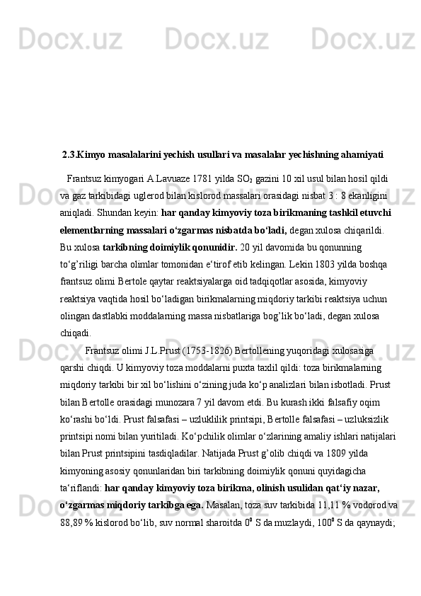  
 
 
 
 
  2.3.Kimyo masalalarini yechish usullari va masalalar yechishning ahamiyati
    Frantsuz kimyogari A.Lavuaze 1781 yilda SO
2  gazini 10 xil usul bilan hosil qildi 
va gaz tarkibidagi uglerod bilan kislorod massalari orasidagi nisbat 3 : 8 ekanligini 
aniqladi. Shundan keyin:  har qanday kimyoviy toza birikmaning tashkil etuvchi 
elementlarning massalari o‘zgarmas nisbatda bo‘ladi,  degan xulosa chiqarildi. 
Bu xulosa  tarkibning doimiylik qonunidir.  20 yil davomida bu qonunning 
to‘g’riligi barcha olimlar tomonidan e‘tirof etib kelingan. Lekin 1803 yilda boshqa 
frantsuz olimi Bertole qaytar reaktsiyalarga oid tadqiqotlar asosida, kimyoviy 
reaktsiya vaqtida hosil bo‘ladigan birikmalarning miqdoriy tarkibi reaktsiya uchun 
olingan dastlabki moddalarning massa nisbatlariga bog’lik bo‘ladi, degan xulosa 
chiqadi.               
  Frantsuz olimi J.L.Prust (1753-1826) Bertollening yuqoridagi xulosasiga 
qarshi chiqdi. U kimyoviy toza moddalarni puxta taxlil qildi: toza birikmalarning 
miqdoriy tarkibi bir xil bo‘lishini o‘zining juda ko‘p analizlari bilan isbotladi. Prust 
bilan Bertolle orasidagi munozara 7 yil davom etdi. Bu kurash ikki falsafiy oqim 
ko‘rashi bo‘ldi. Prust falsafasi – uzluklilik printsipi, Bertolle falsafasi – uzluksizlik 
printsipi nomi bilan yuritiladi. Ko‘pchilik olimlar o‘zlarining amaliy ishlari natijalari 
bilan Prust printsipini tasdiqladilar. Natijada Prust g’olib chiqdi va 1809 yilda 
kimyoning asosiy qonunlaridan biri tarkibning doimiylik qonuni quyidagicha 
ta‘riflandi:  har qanday kimyoviy toza birikma, olinish usulidan qat‘iy nazar, 
o‘zgarmas miqdoriy tarkibga ega.  Masalan, toza suv tarkibida 11,11 % vodorod va 
88,89 % kislorod bo‘lib, suv normal sharoitda 0 0
 S da muzlaydi, 100 0
 S da qaynaydi;  