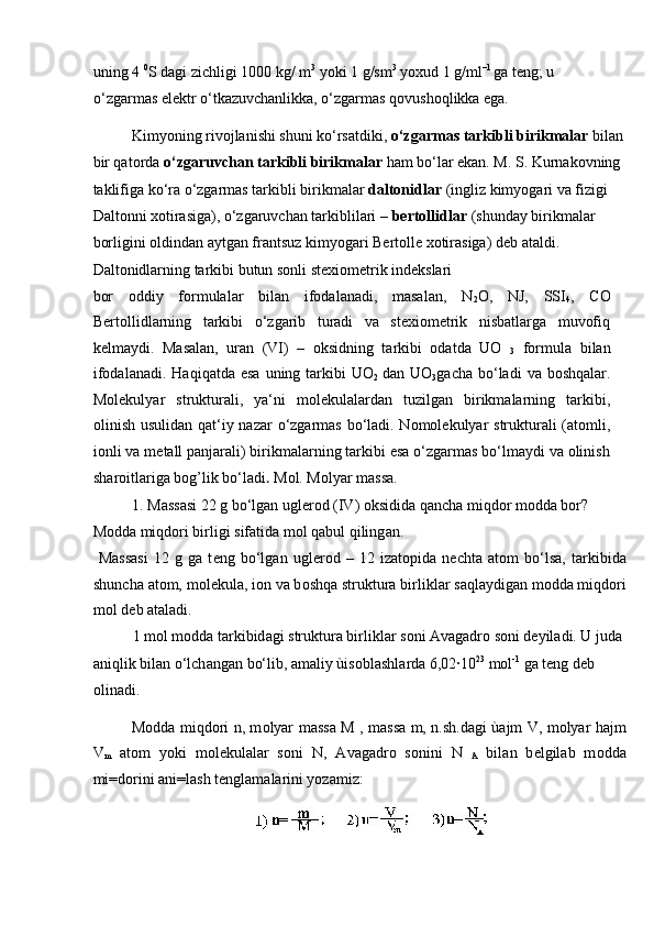 uning 4  0
S dagi zichligi 1000 kg/ m 3
 yoki 1 g/sm 3
 yoxud 1 g/ml –1 
ga teng; u 
o‘zgarmas elektr o‘tkazuvchanlikka, o‘zgarmas qovushoqlikka ega. 
Kimyoning rivojlanishi shuni ko‘rsatdiki,  o‘zgarmas tarkibli birikmalar  bilan 
bir qatorda  o‘zgaruvchan tarkibli birikmalar  ham bo‘lar ekan. M. S. Kurnakovning 
taklifiga ko‘ra o‘zgarmas tarkibli birikmalar  daltonidlar  (ingliz kimyogari va fizigi 
Daltonni xotirasiga), o‘zgaruvchan tarkiblilari –  bertollidlar  (shunday birikmalar 
borligini oldindan aytgan frantsuz kimyogari Bertolle xotirasiga) deb ataldi. 
Daltonidlarning tarkibi butun sonli stexiometrik indekslari 
bor   oddiy   formulalar   bilan   ifodalanadi,   masalan,   N
2 O,   NJ,   SSI
4 ,   CO
Bertollidlarning   tarkibi   o‘zgarib   turadi   va   stexiometrik   nisbatlarga   muvofiq
kelmaydi.   Masalan,   uran   (VI)   –   oksidning   tarkibi   odatda   UO  
3   formula   bilan
ifodalanadi.  Haqiqatda  esa  uning  tarkibi   UO
2   dan UO
3 gacha  bo‘ladi   va  boshqalar.
Molekulyar   strukturali,   ya‘ni   molekulalardan   tuzilgan   birikmalarning   tarkibi,
olinish usulidan qat‘iy nazar  o‘zgarmas bo‘ladi. Nomolekulyar strukturali  (atomli,
ionli va metall panjarali) birikmalarning tarkibi esa o‘zgarmas bo‘lmaydi va olinish
sharoitlariga bog’lik bo‘ladi .  M о l. M о lyar m а ss а .   
  1. M а ss а si 22 g bo‘lg а n ugl е r о d (IV)  о ksidid а  q а nch а  miqd о r m о dd а  b о r? 
M о dd а  miqd о ri birligi sif а tid а  m о l q а bul qiling а n.     
  M а ss а si   12   g   g а   t е ng   bo‘lg а n   ugl е r о d   –   12   iz а t о pid а   n е cht а   а t о m   bo‘ls а ,   t а rkibid а
shunch а   а t о m, m о l е kul а , i о n v а  b о shq а  struktur а  birlikl а r s а ql а ydig а n m о dd а  miqd о ri
m о l d е b  а t а l а di.    
  1 m о l m о dd а  t а rkibid а gi struktur а  birlikl а r s о ni  А v а g а dr о  s о ni d е yil а di. U jud а  
а niqlik bil а n o‘lch а ng а n bo‘lib,  а m а liy ùis о bl а shl а rd а  6,02∙10 23
 m о l -1
 g а  t е ng d е b 
о lin а di. 
M о dd а   miqd о ri n, m о lyar m а ss а   M , m а ss а   m, n.sh.d а gi ù а jm V, m о lyar h а jm
V
m   а t о m   yoki   m о l е kul а l а r   s о ni   N,   А v а g а dr о   s о nini   N  
A   bil а n   b е lgil а b   m о dd а
mi=d о rini  а ni=l а sh t е ngl а m а l а rini yoz а miz: 
  