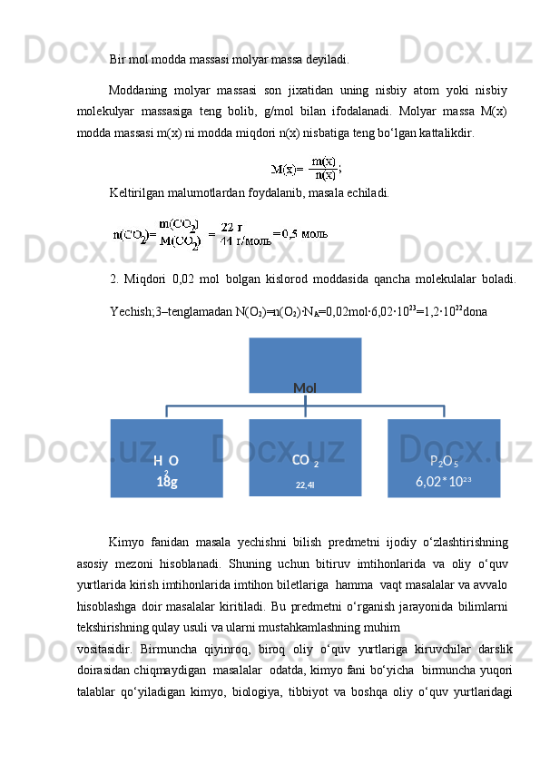 Bir m о l m о dd а  m а ss а si m о lyar m а ss а  d е yil а di. 
M о dd а ning   m о lyar   m а ss а si   s о n   ji ха tid а n   uning   nisbiy   а t о m   yoki   nisbiy
m о l е kulyar   m а ss а sig а   t е ng   bolib,   g/m о l   bil а n   if о d а l а n а di.   M о lyar   m а ss а   M( х )
m о dd а  m а ss а si m(x) ni m о dd а  miqd о ri n(x) nisb а tig а  t е ng bo‘lg а n k а tt а likdir. 
 
K е ltirilg а n m а lum о tl а rd а n f о yd а l а nib, m а s а l а   е chil а di. 
 
2.   Miqd о ri   0,02   m о l   bolg а n   kisl о r о d   m о dd а sid а   q а nch а   m о l е kul а l а r   bol а di.
Yеchish;3–tеnglаmаdаn N(О
2 )=n(O
2 )∙N
A =0,02mоl∙6,02∙10 23
=1,2∙10 22
dоnа 
Kimyo   fanidan   masala   yechishni   bilish   predmetni   ijodiy   o‘zlashtirishning
asosiy   mezoni   hisoblanadi.   Shuning   uchun   bitiruv   imtihonlarida   va   oliy   o‘quv
yurtlarida kirish imtihonlarida imtihon biletlariga  hamma  vaqt masalalar va avvalo
hisoblashga   doir   masalalar   kiritiladi.   Bu   predmetni   o‘rganish   jarayonida   bilimlarni
tekshirishning qulay usuli va ularni mustahkamlashning muhim 
vositasidir.   Birmuncha   qiyinroq,   biroq   oliy   o‘quv   yurtlariga   kiruvchilar   darslik
doirasidan chiqmaydigan  masalalar  odatda, kimyo fani bo‘yicha  birmuncha yuqori
talablar   qo‘yiladigan   kimyo,   biologiya,   tibbiyot   va   boshqa   oliy   o‘quv   yurtlaridagi  
 
Mol  
 
Н
2 О 
18 g    
СО
2  
22 ,4l    
Р
2 О
5  
6,02*10 23
  