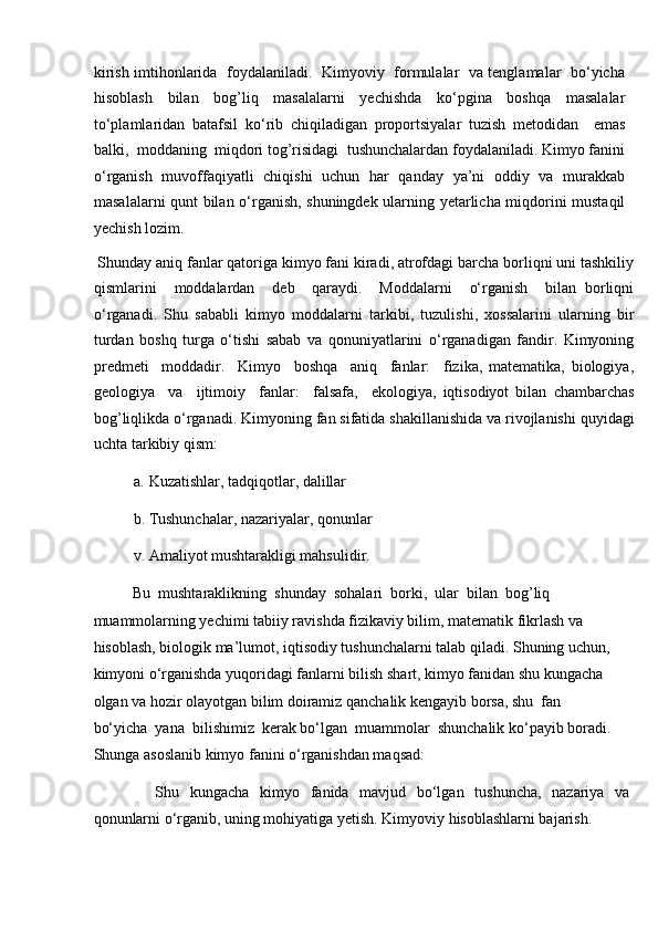 kirish imtihonlarida   foydalaniladi.   Kimyoviy   formulalar   va tenglamalar   bo‘yicha
hisoblash   bilan   bog’liq   masalalarni   yechishda   ko‘pgina   boshqa   masalalar
to‘plamlaridan   batafsil   ko‘rib   chiqiladigan   proportsiyalar   tuzish   metodidan     emas
balki,  moddaning  miqdori tog’risidagi  tushunchalardan foydalaniladi. Kimyo fanini
o‘rganish   muvoffaqiyatli   chiqishi   uchun   har   qanday   ya’ni   oddiy   va   murakkab
masalalarni qunt bilan o‘rganish, shuningdek ularning yetarlicha miqdorini mustaqil
yechish lozim.         
 Shunday aniq fanlar qatoriga kimyo fani kiradi, atrofdagi barcha borliqni uni tashkiliy
qismlarini     moddalardan     deb     qaraydi.     Moddalarni     o‘rganish     bilan   borliqni
o‘rganadi.   Shu   sababli   kimyo   moddalarni   tarkibi,   tuzulishi,   xossalarini   ularning   bir
turdan   boshq   turga   o‘tishi   sabab   va   qonuniyatlarini   o‘rganadigan   fandir.   Kimyoning
predmeti     moddadir.     Kimyo     boshqa     aniq     fanlar:     fizika,   matematika,   biologiya,
geologiya     va     ijtimoiy     fanlar:     falsafa,     ekologiya,   iqtisodiyot   bilan   chambarchas
bog’liqlikda o‘rganadi. Kimyoning fan sifatida shakillanishida va rivojlanishi quyidagi
uchta tarkibiy qism: 
a. Kuzatishlar, tadqiqotlar, dalillar 
b. Tushunchalar, nazariyalar, qonunlar 
v. Amaliyot mushtarakligi mahsulidir. 
Bu  mushtaraklikning  shunday  sohalari  borki,  ular  bilan  bog’liq 
muammolarning yechimi tabiiy ravishda fizikaviy bilim, matematik fikrlash va 
hisoblash, biologik ma’lumot, iqtisodiy tushunchalarni talab qiladi. Shuning uchun, 
kimyoni o‘rganishda yuqoridagi fanlarni bilish shart, kimyo fanidan shu kungacha 
olgan va hozir olayotgan bilim doiramiz qanchalik kengayib borsa, shu  fan  
bo‘yicha  yana  bilishimiz  kerak bo‘lgan  muammolar  shunchalik ko‘payib boradi. 
Shunga asoslanib kimyo fanini o‘rganishdan maqsad: 
  Shu   kungacha   kimyo   fanida   mavjud   bo‘lgan   tushuncha,   nazariya   va
qonunlarni o‘rganib, uning mohiyatiga yetish. Kimyoviy hisoblashlarni bajarish.  