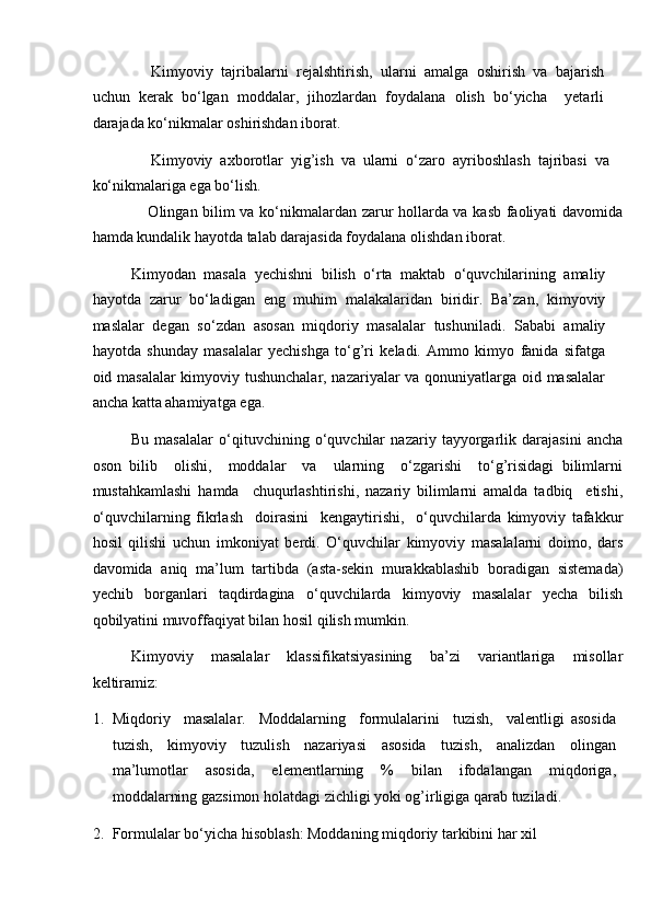   Kimyoviy   tajribalarni   rejalshtirish,   ularni   amalga   oshirish   va   bajarish
uchun   kerak   bo‘lgan   moddalar,   jihozlardan   foydalana   olish   bo‘yicha     yetarli
darajada ko‘nikmalar oshirishdan iborat. 
  Kimyoviy   axborotlar   yig’ish   va   ularni   o‘zaro   ayriboshlash   tajribasi   va
ko‘nikmalariga ega bo‘lish. 
  Olingan bilim va ko‘nikmalardan zarur hollarda va kasb faoliyati davomida
hamda kundalik hayotda talab darajasida foydalana olishdan iborat. 
Kimyodan   masala   yechishni   bilish   o‘rta   maktab   o‘quvchilarining   amaliy
hayotda   zarur   bo‘ladigan   eng   muhim   malakalaridan   biridir.   Ba’zan,   kimyoviy
maslalar   degan   so‘zdan   asosan   miqdoriy   masalalar   tushuniladi.   Sababi   amaliy
hayotda   shunday   masalalar   yechishga   to‘g’ri   keladi.   Ammo   kimyo   fanida   sifatga
oid masalalar  kimyoviy tushunchalar, nazariyalar va qonuniyatlarga oid masalalar
ancha katta ahamiyatga ega. 
Bu   masalalar   o‘qituvchining   o‘quvchilar   nazariy   tayyorgarlik   darajasini   ancha
oson   bilib     olishi,     moddalar     va     ularning     o‘zgarishi     to‘g’risidagi   bilimlarni
mustahkamlashi   hamda     chuqurlashtirishi,   nazariy   bilimlarni   amalda   tadbiq     etishi,
o‘quvchilarning   fikrlash     doirasini     kengaytirishi,     o‘quvchilarda   kimyoviy   tafakkur
hosil   qilishi   uchun   imkoniyat   berdi.   O‘quvchilar   kimyoviy   masalalarni   doimo,   dars
davomida   aniq   ma’lum   tartibda   (asta-sekin   murakkablashib   boradigan   sistemada)
yechib   borganlari   taqdirdagina   o‘quvchilarda   kimyoviy   masalalar   yecha   bilish
qobilyatini muvoffaqiyat bilan hosil qilish mumkin. 
Kimyoviy   masalalar   klassifikatsiyasining   ba’zi   variantlariga   misollar
keltiramiz: 
1. Miqdoriy     masalalar.     Moddalarning     formulalarini     tuzish,     valentligi   asosida
tuzish,   kimyoviy   tuzulish   nazariyasi   asosida   tuzish,   analizdan   olingan
ma’lumotlar   asosida,   elementlarning   %   bilan   ifodalangan   miqdoriga,
moddalarning gazsimon holatdagi zichligi yoki og’irligiga qarab tuziladi. 
2. Formulalar bo‘yicha hisoblash: Moddaning miqdoriy tarkibini har xil  