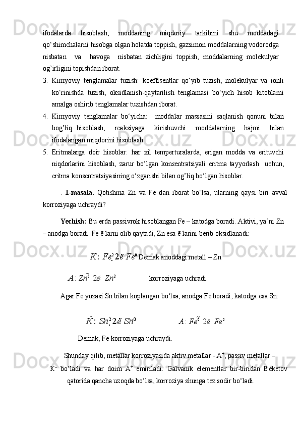 ifodalarda   hisoblash,   moddaning   miqdoriy   tarkibini   shu   moddadagi
qo‘shimchalarni hisobga olgan holatda toppish, gazsimon moddalarning vodorodga
nisbatan     va     havoga     nisbatan   zichligini   toppish,   moddalarning   molekulyar
og’irligini topishdan iborat.   
3. Kimyoviy   tenglamalar   tuzish:   koeffisentlar   qo‘yib   tuzish,   molekulyar   va   ionli
ko‘rinishda   tuzish,   oksidlanish-qaytarilish   tenglamasi   bo‘yich   hisob   kitoblarni
amalga oshirib tenglamalar tuzishdan iborat.   
4. Kimyoviy   tenglamalar   bo‘yicha:     moddalar   massasini   saqlanish   qonuni   bilan
bog’liq   hisoblash,     reaksiyaga     kirishuvchi     moddalarning     hajmi     bilan
ifodalangan miqdorini hisoblash.    
5. Eritmalarga   doir   hisoblar:   har   xil   temperturalarda,   erigan   modda   va   erituvchi
niqdorlarini   hisoblash,   zarur   bo‘lgan   konsentratsiyali   eritma   tayyorlash     uchun,
eritma konsentratsiyasining o‘zgarishi bilan og’liq bo‘lgan hisoblar. 
.   1-m а s а l а .   Q о tishm а   Zn   v а   Fe   d а n   ib о r а t   bo‘ls а ,   ul а rning   q а ysi   biri   а vv а l
k о rr о ziyag а  uchr а ydi? 
Yechish:  Bu erd а  p а ssivr о k his о bl а ng а n Fe – k а t о dg а  b о r а di.  А ktivi, ya’ni Zn
–  а n о dg а  b о r а di. Fe ē l а rni  о lib q а yt а di, Zn es а  ē l а rini berib  о ksidl а n а di: 
  К  
:  Fe 
2 
2 ё   Fe 0
 Dem а k  а n о dd а gi met а ll – Zn 
А  
:  Zn 0 
  2 ё     Zn 2
    k о rr о ziyag а  uchr а di. 
А g а r Fe yuz а si Sn bil а n k о pl а ng а n bo‘ls а ,  а n о dg а  Fe b о r а di, k а t о dg а  es а  Sn: 
  К  
:  Sn 2 
2 ё   Sn 0
   А  
:  Fe 0 
  2 ё     Fe 2
 
  Dem а k, Fe k о rr о ziyag а  uchr а ydi. 
Shund а y qilib, met а ll а r k о rr о ziyasid а   а ktiv met а ll а r -  А +
, p а ssiv met а ll а r – 
К –
  bo‘l а di   v а   h а r   d о im   А +
  emiril а di.   G а lv а nik   elementl а r   bir-birid а n   Beket о v
q а t о rid а  q а nch а  uz о qd а  bo‘ls а , k о rr о ziya shung а  tez s о dir bo‘l а di.   