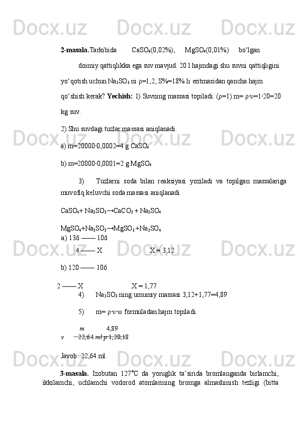  
2-masala. Та rkibid а   C а SO
4 (0,02%),  MgSO
4 (0,01%)  bo‘lg а n 
d о imiy q а ttiqlikk а  eg а  suv m а vjud. 20 l h а jmd а gi shu suvni q а ttiqligini 
yo‘q о tish uchun Na
2 SO
3  ni  ρ =1,2, S%=18% li eritm а sid а n q а nch а  h а jm 
qo‘shish ker а k?  Yechish:  1) Suvning m а ss а si t о pil а di. ( ρ =1) m=  ρ ∙ υ =1∙20=20 
kg suv. 
2) Shu suvd а gi tuzl а r m а ss а si  а niql а n а di. 
а ) m=20000∙0,0002=4 g C а SO
4  
b) m=20000∙0,0001=2 g MgSO
4  
3) Т uzl а rni   s о d а   bil а n   re а ksiyasi   yozil а di   v а   t о pilg а n   m а ss а l а rig а
muv о fiq keluvchi s о d а  m а ss а si  а niql а n а di. 
C а SO
4 + Na
2 SO
3 →CaCO
3   + Na
2 SO
4  
MgSO
4 +Na
2 SO
3 →MgSO
3   +Na
2 SO
4  
a)   136 —— 106 
   4 —— Х   
b) 120 —— 106    Х = 3,12 
        2 —— Х    Х = 1,77 
4) Na
2 SO
3  ning umumiy mаssаsi 3,12+1,77=4,89 
5) m= ρ∙υ∙ω fоrmulаdаn hаjm tоpilаdi. 
m 4,89
v    22,64. ml   p   1,2 0,18
Jаvоb: 22,64 ml. 
3-masala.   Izоbutаn   127 ○
C   dа   yoruglik   tа’siridа   brоmlаngаndа   birlаmchi,
ikkilаmchi,   uchlаmchi   vоdоrоd   аtоmlаrining   brоmgа   аlmаshinish   tezligi   (bittа 