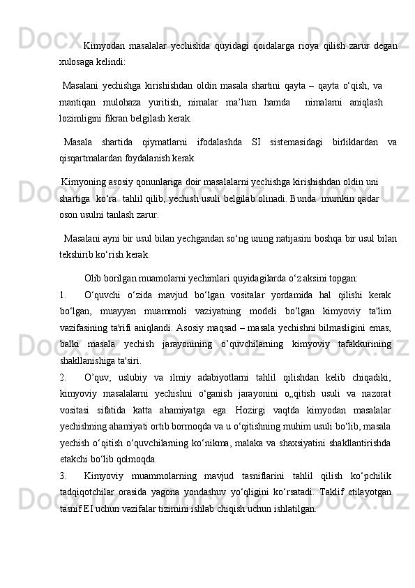 Kimyodan   masalalar   yechishda   quyidagi   qoidalarga   rioya   qilish   zarur   degan
xulosaga kelindi: 
  Masalani   yechishga   kirishishdan   oldin   masala   shartini   qayta   –   qayta   o‘qish,   va
mantiqan   mulohaza   yuritish,   nimalar   ma’lum   hamda     nimalarni   aniqlash
lozimligini fikran belgilash kerak. 
  Masala     shartida     qiymatlarni     ifodalashda     SI     sistemasidagi     birliklardan     va
qisqartmalardan foydalanish kerak. 
 Kimyoning asosiy qonunlariga doir masalalarni yechishga kirishishdan oldin uni
shartiga  ko‘ra  tahlil qilib, yechish usuli belgilab olinadi. Bunda   mumkin qadar
oson usulni tanlash zarur. 
  Masalani ayni bir usul bilan yechgandan so‘ng uning natijasini boshqa bir usul bilan
tekshirib ko‘rish kerak. 
Olib borilgan muamolarni yechimlari quyidagilarda o‘z aksini topgan: 
1. O‘quvchi   o‘zida   mavjud   bo‘lgan   vositalar   yordamida   hal   qilishi   kerak
bo‘lgan,   muayyan   muammoli   vaziyatning   modeli   bo‘lgan   kimyoviy   ta'lim
vazifasining ta'rifi aniqlandi. Asosiy maqsad – masala yechishni bilmasligini emas,
balki   masala   yechish   jarayonining   o’quvchilarning   kimyoviy   tafakkurining
shakllanishiga ta'siri.     
2. O’quv,   uslubiy   va   ilmiy   adabiyotlarni   tahlil   qilishdan   kelib   chiqadiki,
kimyoviy   masalalarni   yechishni   o‘ganish   jarayonini   o„qitish   usuli   va   nazorat
vositasi   sifatida   katta   ahamiyatga   ega.   Hozirgi   vaqtda   kimyodan   masalalar
yechishning ahamiyati ortib bormoqda va u o‘qitishning muhim usuli bo‘lib, masala
yechish o‘qitish o‘quvchilarning ko‘nikma, malaka va shaxsiyatini  shakllantirishda
etakchi bo‘lib qolmoqda.    
3. Kimyoviy   muammolarning   mavjud   tasniflarini   tahlil   qilish   ko‘pchilik
tadqiqotchilar   orasida   yagona   yondashuv   yo‘qligini   ko‘rsatadi.   Taklif   etilayotgan
tasnif EI uchun vazifalar tizimini ishlab chiqish uchun ishlatilgan.   