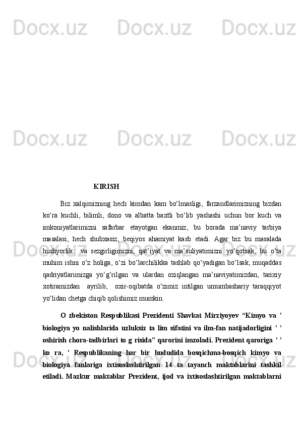  
 
 
 
 
 
 
 
 
                             KIRISH 
Biz   xalqimizning   hech   kimdan   kam   bo‘lmasligi,   farzandlarimizning   bizdan
ko‘ra   kuchli,   bilimli,   dono   va   albatta   baxtli   bo‘lib   yashashi   uchun   bor   kuch   va
imkoniyatlarimizni   safarbar   etayotgan   ekanmiz,   bu   borada   ma’naviy   tarbiya
masalasi,   hech   shubxasiz,   beqiyos   ahamiyat   kasb   etadi.   Agar   biz   bu   masalada
hushyorlik     va   sezgirligimizni,   qat’iyat   va   ma’suliyatimizni   yo‘qotsak,   bu   o‘ta
muhim   ishni   o‘z   holiga,   o‘zi   bo‘larchilikka   tashlab   qo‘yadigan   bo‘lsak,   muqaddas
qadriyatlarimizga   yo‘g’rilgan   va   ulardan   oziqlangan   ma’naviyatimizdan,   tarixiy
xotiramizdan     ayrilib,     oxir-oqibatda   o‘zimiz   intilgan   umumbashariy   taraqqiyot
yo‘lidan chetga chiqib qolishimiz mumkin.  
O   zbekiston   Respublikasi   Prezidenti   Shavkat   Mirziyoyev   “Kimyo   va   ʻ
biologiya   yo   nalishlarida   uzluksiz   ta   lim   sifatini   va   ilm-fan   natijadorligini   ʻ   ʼ
oshirish chora-tadbirlari  to g risida” qarorini  imzoladi. Prezident qaroriga   ʻ  ʻ
ko   ra,   ʻ   Respublikaning   har   bir   hududida   bosqichma-bosqich   kimyo   va
biologiya   fanlariga   ixtisoslashtirilgan   14   ta   tayanch   maktablarini   tashkil
etiladi.   Mazkur   maktablar   Prezident,   ijod   va   ixtisoslashtirilgan   maktablarni 