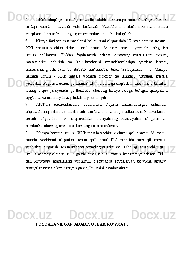 4. Ishlab   chiqilgan   tasnifga   muvofiq,   elektron   muhitga   moslashtirilgan,   har   xil
turdagi   vazifalar   tuziladi   yoki   tanlanadi.   Vazifalarni   tanlash   mezonlari   ishlab
chiqilgan. Izohlar bilan bog'liq muammolarni batafsil hal qilish.  
5. Kimyo fanidan muammolarni hal qilishni o‘rgatishda ‘Kimyo hamma uchun -
XXI:   masala   yechish   elektron   qo‘llanmasi.   Mustaqil   masala   yechishni   o‘rgatish
uchun   qo‘llanma’   ENdan   foydalanish   odatiy   kimyoviy   masalalarni   echish,
malakalarini   oshirish   va   ko‘nikmalarini   mustahkamlashga   yordam   beradi,
talabalarning   bilimlari,   bu   statistik   ma'lumotlar   bilan   tasdiqlanadi.       6.   ‘Kimyo
hamma   uchun   -   XXI:   masala   yechish   elektron   qo‘llanmasi.   Mustaqil   masala
yechishni o‘rgatish uchun qo‘llanma’ EN talabalarga o„qitishda sinovdan o‘tkazildi.
Uning   o‘quv   jarayonida   qo‘llanilishi   ularning   kimyo   faniga   bo‘lgan   qiziqishini
uyg'otadi va umumiy hissiy holatini yaxshilaydi.  
7. AKTlari   elementlaridan   foydalanish   o‘qitish   samaradorligini   oshiradi,
o‘qituvchining ishini osonlashtiradi, shu bilan birga unga ijodkorlik imkoniyatlarini
beradi,   o‘quvchilar   va   o‘qituvchilar   faoliyatining   xususiyatini   o‘zgartiradi,
hamkorlik ularning munosabatlarining asosiga aylanadi. 
8. ‘Kimyo hamma uchun - XXI: masala yechish elektron qo‘llanmasi. Mustaqil
masala   yechishni   o‘rgatish   uchun   qo‘llanma’   EN   misolida   mustaqil   masala
yechishni   o‘rgatish   uchun   axborot   texnologiyalarini   qo‘llashning   ishlab   chiqilgan
usuli an'anaviy o‘qitish uslubiga zid emas, u bilan yaxshi integratsiyalashgan. EN -
dan   kimyoviy   masalalarni   yechishni   o‘rgatishda   foydalanish   bo‘yicha   amaliy
tavsiyalar uning o‘quv jarayoniga qo„‘hilishini osonlashtiradi. 
 
 
 
 
 
           FOYDALANILGAN ADABIYOTLAR RO‘YXATI  