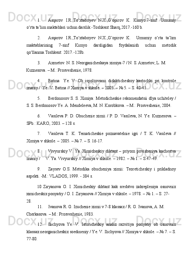 1. Asqarov   I.R.,To‘xtaboyev   N.X.,G’opirov   K.   Kimyo.7-sinf.   Umumiy
o‘rta ta’lim maktablari uchun darslik.-Toshkent:Sharq,2017.-160 b. 
2. Asqarov   I.R.,To‘xtaboyev   N.X.,G’opirov   K.     Umumiy   o‘rta   ta’lim
maktablarining   7-sinf   Kimyo   darsligidan   foydalanish   uchun   metodik
qo‘llanma.Toshkent: 2017.-128b. 
3. Axmetov. N. S. Neorganicheskaya ximiya-7 / N.  S. Axmetov, L. M. 
Kuznesova. – M.: Prosveshenie, 1978. 
4. Batina     Ye.   V.   Ob   ispolzovanii   didakticheskoy   kartochki   pri   kontrole
znaniy /  Ye. V. Batina // Ximiya v shkole. – 2005. – № 5. – S. 40-41. 
5. Berdonosov S. S. Ximiya: Metodicheskie rekomendatsii dlya uchiteley /
S. S. Berdonosov Ye. A. Mendeleeva, M. N. Korobkova. – M.: Prosveshenie, 2004. 
6. Vasileva   P.   D.   Obuchenie   ximii   /   P.   D.   Vasileva,   N.   Ye.   Kuznesova.   –
SPb.: KARO, 2003. – 128 s. 
7. Vasileva   T.   K.   Tematicheskie   poznavatelnie   igri   /   T.   K.   Vasileva   //
Ximiya v shkole. – 2005. – № 7. – S. 16-17. 
8. Vivyurskiy V. Ya. Ximicheskiy diktant – priyom povisheniya kachestva
znaniy /     V. Ya. Vivyurskiy // Ximiya v shkole. – 1982. – № 1. – S.47-49. 
9. Zaysev   O.S.   Metodika   obucheniya   ximii:   Teoreticheskiy   i   prikladnoy
aspekti. -M.: VLADOS, 1999. - 384 s. 
10   Ziryanova   O.   I.   Ximicheskiy   diktant   kak   sredstvo   zakrepleniya   osnovnix
ximicheskix ponyatiy / O. I. Ziryanova // Ximiya v shkole. – 1978. – № 1. – S. 27-
28. 
11. Ivanova R. G. Izuchenie ximii v 7-8 klassax / R. G. Ivanova, A. M. 
Cherkasova. – M.: Prosveshenie, 1983. 
12. Ilichyova   Ye.   V.   Istoricheskiy   analiz   razvitiya   ponyatiy   ob   osnovnix
klassax neorganicheskix soedineniy / Ye. V. Ilichyova // Ximiya v shkole. – № 7. – S.
77-80.  