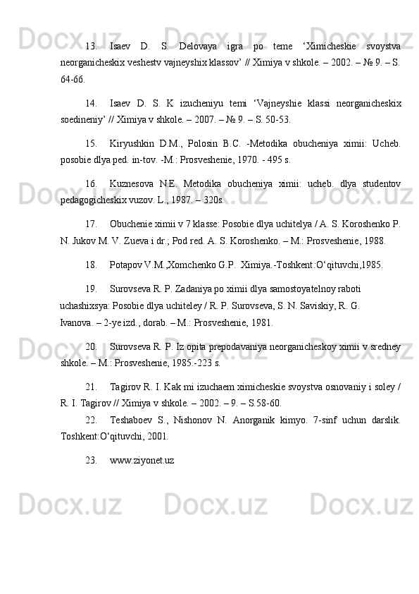 13. Isaev   D.   S.   Delovaya   igra   po   teme   ‘Ximicheskie   svoystva
neorganicheskix veshestv vajneyshix klassov’ // Ximiya v shkole. – 2002. – № 9. – S.
64-66. 
14. Isaev   D.   S.   K   izucheniyu   temi   ‘Vajneyshie   klassi   neorganicheskix
soedineniy’ // Ximiya v shkole. – 2007. – № 9. – S. 50-53. 
15. Kiryushkin   D.M.,   Polosin   B.C.   -Metodika   obucheniya   ximii:   Ucheb.
posobie dlya ped. in-tov. -M.: Prosveshenie, 1970. - 495 s. 
16. Kuznesova   N.E.   Metodika   obucheniya   ximii:   ucheb.   dlya   studentov
pedagogicheskix vuzov. L., 1987. – 320s. 
17. Obuchenie ximii v 7 klasse: Posobie dlya uchitelya / A. S. Koroshenko P.
N. Jukov M. V. Zueva i dr.; Pod red. A. S. Koroshenko. – M.: Prosveshenie, 1988. 
18. Potapov V.M.,Xomchenko G.P.  Ximiya.-Toshkent : O‘qituvchi,1985. 
19. Surovseva R. P. Zadaniya po ximii dlya samostoyatelnoy raboti 
uchashixsya: Posobie dlya uchiteley / R. P. Surovseva, S. N. Saviskiy, R. G. 
Ivanova. – 2-ye izd., dorab. – M.: Prosveshenie, 1981. 
20. Surovseva R. P. Iz opita prepodavaniya neorganicheskoy ximii v sredney
shkole.   – M.: Prosveshenie, 1985.-223 s.  
21. Tagirov R. I. Kak mi izuchaem ximicheskie svoystva osnovaniy i soley /
R. I. Tagirov // Ximiya v shkole. – 2002. – 9. – S.58-60. 
22. Teshaboev   S.,   Nishonov   N.   Anorganik   kimyo.   7-sinf   uchun   darslik.
Toshkent:O‘qituvchi, 2001 . 
23. www.ziyonet.uz 
 
  