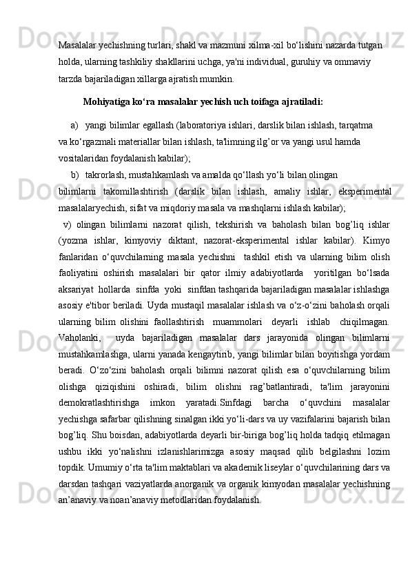 Masalalar yechishning turlari, shakl va mazmuni xilma-xil bo‘lishini nazarda tutgan 
holda, ularning tashkiliy shakllarini uchga, ya'ni individual, guruhiy va ommaviy 
tarzda bajariladigan xillarga ajratish mumkin. 
Mohiyatiga ko‘ra masalalar yechish uch toifaga ajratiladi: 
a) yangi bilimlar egallash (laboratoriya ishlari, darslik bilan ishlash, tarqatma 
va ko‘rgazmali materiallar bilan ishlash, ta'limning ilg’or va yangi usul hamda 
vositalaridan foydalanish kabilar);             
b) takrorlash, mustahkamlash va amalda qo‘llash yo‘li bilan olingan 
bilimlarni   takomillashtirish   (darslik   bilan   ishlash,   amaliy   ishlar,   eksperimental
masalalaryechish, sifat va miqdoriy masala va mashqlarni ishlash kabilar); 
  v)   olingan   bilimlarni   nazorat   qilish,   tekshirish   va   baholash   bilan   bog’liq   ishlar
(yozma   ishlar,   kimyoviy   diktant,   nazorat-eksperimental   ishlar   kabilar).   Kimyo
fanlaridan   o‘quvchilarning   masala   yechishni     tashkil   etish   va   ularning   bilim   olish
faoliyatini   oshirish   masalalari   bir   qator   ilmiy   adabiyotlarda     yoritilgan   bo‘lsada
aksariyat  hollarda  sinfda  yoki  sinfdan tashqarida bajariladigan masalalar ishlashga
asosiy e'tibor beriladi. Uyda mustaqil masalalar ishlash va o‘z-o‘zini baholash orqali
ularning   bilim   olishini   faollashtirish     muammolari     deyarli     ishlab     chiqilmagan.
Vaholanki,     uyda   bajariladigan   masalalar   dars   jarayonida   olingan   bilimlarni
mustahkamlashga, ularni yanada kengaytirib, yangi bilimlar bilan boyitishga yordam
beradi.   O‘zo‘zini   baholash   orqali   bilimni   nazorat   qilish   esa   o‘quvchilarning   bilim
olishga   qiziqishini   oshiradi,   bilim   olishni   rag’batlantiradi,   ta'lim   jarayonini
demokratlashtirishga     imkon     yaratadi.Sinfdagi     barcha     o‘quvchini     masalalar
yechishga safarbar qilishning sinalgan ikki yo‘li-dars va uy vazifalarini bajarish bilan
bog’liq. Shu boisdan, adabiyotlarda deyarli bir-biriga bog’liq holda tadqiq etilmagan
ushbu   ikki   yo‘nalishni   izlanishlarimizga   asosiy   maqsad   qilib   belgilashni   lozim
topdik. Umumiy o‘rta ta'lim maktablari va akademik liseylar o‘quvchilarining dars va
darsdan tashqari vaziyatlarda anorganik va organik kimyodan masalalar yechishning
an’anaviy va noan’anaviy metodlaridan foydalanish.           
      