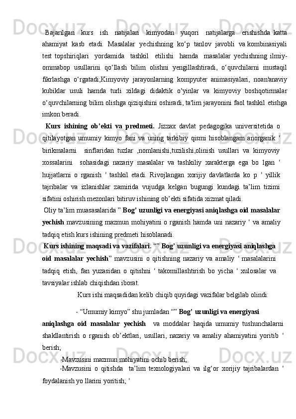   Bajarilgan     kurs     ish     natijalari     kimyodan     yuqori     natijalarga     erishishda   katta
ahamiyat  kasb  etadi.  Masalalar  yechishning  ko‘p  tanlov  javobli  va kombinasiyali
test   topshiriqlari     yordamida     tashkil     etilishi     hamda     masalalar   yechishning   ilmiy-
ommabop   usullarini   qo‘llash   bilim   olishni   yengillashtiradi,   o‘quvchilarni   mustaqil
fikrlashga   o‘rgatadi;Kimyoviy   jarayonlarning   kompyuter   animasiyalari,   noan'anaviy
kubiklar   usuli   hamda   turli   xildagi   didaktik   o‘yinlar   va   kimyoviy   boshqotirmalar
o‘quvchilarning bilim olishga qiziqishini oshiradi, ta'lim jarayonini faol tashkil etishga
imkon beradi.   
  Kurs   ishining   ob’ekti   va   predmeti.   Jizzax   davlat   pedagogika   universitetida   o
qitilayotgan   umumiy   kimyo   fani   va   uning   tarkibiy   qismi   hisoblangam   anorganik   ʻ
birikmalarni     sinflaridan   tuzlar   ,nomlanishi,tuzilishi,olinish   usullari   va   kimyoviy
xossalarini     sohasidagi   nazariy   masalalar   va   tashkiliy   xarakterga   ega   bo   lgan   ʻ
hujjatlarni   o   rganish   ʻ   tashkil   etadi.   Rivojlangan   xorijiy   davlatlarda   ko   p   ʻ   yillik
tajribalar   va   izlanishlar   zamirida   vujudga   kelgan   bugungi   kundagi   ta’lim   tizimi
sifatini oshirish mezonlari bitiruv ishining ob’ekti sifatida xizmat qiladi. 
 Oliy ta’lim muasasalarida ”  Bog’ uzunligi va energiyasi aniqlashga oid masalalar
yechish   mavzusining  mazmun   mohiyatini  o  rganish  hamda   uni   nazariy   ʻ   va  amaliy
tadqiq etish kurs ishining predmeti hisoblanadi.   
  Kurs ishining maqsadi va vazifalari.  “”  Bog’ uzunligi va energiyasi aniqlashga
oid   masalalar   yechish ”   mavzusini   o   qitishning   nazariy   va   amaliy   ʻ   masalalarini
tadqiq   etish,   fan   yuzasidan   o   qitishni   ʻ   takomillashtirish   bo   yicha   ʻ   xulosalar   va
tavsiyalar ishlab chiqishdan iborat.   
    Kurs ishi maqsadidan kelib chiqib quyidagi vazifalar belgilab olindi: 
- “Umumiy kimyo” shu jumladan “”  Bog’ uzunligi va energiyasi 
aniqlashga   oid   masalalar   yechish     va   moddalar   haqida   umumiy   tushunchalarni
shakllantirish   o   rganish   ob’ektlari,   usullari,   nazariy   va   amaliy   ahamiyatini   yoritib   ʻ
berish; 
- М avzusini mazmun mohiyatini ochib berish; 
- М avzusini   o   qitishda     ta’lim   texnologiyalari   va   ilg‘or   xorijiy   tajribalardan   ʻ
foydalanish yo llarini yoritish;  ʻ 