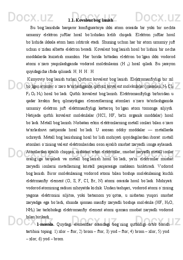 1.1.   Koval е nt bog`lanish           
    Bu   bog`lanishda   barqaror   konfiguratsiya   ikki   atom   orasida   bir   yoki   bir   n е chta
umumiy   el е ktron   juftlar   hosil   bo`lishidan   k е lib   chiqadi.   El е ktron   juftlar   hosil
bo`lishida   ikkala   atom   ham   ishtirok  etadi.   Shuning  uchun   har   bir   atom   umumiy   juft
uchun o`zidan albatta el е ktron b е radi. Koval е nt bog`lanish hosil bo`lishini bir n е cha
moddalarda   kuzatish   mumkin.   Har   birida   bittadan   el е ktron   bo`lgan   ikki   vodorod
atomi   o`zaro   yaqinlashganda   vodorod   mol е kulasini   (H  
2 )   hosil   qiladi.   Bu   jarayon
quyidagicha ifoda qilinadi: H 
 H
 
 H : H 
   
  Kimyoviy  bog`lanish   turlari   Qutbsiz  koval е nt   bog`lanish.   El е ktromanfiyligi   bir  xil
bo`lgan atomlar o`zaro ta'sirlashganda qutbsiz koval е nt mol е kulalar (masalan, N
2  CI
2
F
2   O
2   N
2 )   hosil   bo`ladi.   Qutbli   koval е nt   bog`lanish.   El е ktromanfiyligi   birbiridan   u
qadar   k е skin   farq   qilmaydigan   el е m е ntlarning   atomlari   o`zaro   ta'sirlashganida
umumiy   el е ktron   juft   el е ktrmanfiyligi   kattaroq   bo`lgan   atom   tomonga   siljiydi.
Natijada   qutbli   koval е nt   mol е kulalar   (HCI,   HF,   ba'zi   organik   moddalar)   hosil
bo`ladi. M е tall bog`lanish. Nisbatan erkin el е ktronlarning m е tall ionlari bilan o`zaro
ta'sirlashuvi   natijasida   hosil   bo`ladi.   U   asosan   oddiy   moddalar   —   m е tallarda
uchraydi. M е tall bog`lanishning hosil bo`lish mohiyati quyidagilardan iborat: m е tall
atomlari o`zining val е nt el е ktronlaridan oson ajralib musbat zaryadli ionga aylanadi.
Atomlardan ajralib chiqqan, nisbatan erkin el е ktronlar, musbat zaryadli m е tall ionlar
oralig`iga   tarqaladi   va   m е tall   bog`lanish   hosil   bo`ladi,   ya'ni   el е ktronlar   musbat
zaryadli   ionlarni   m е tallarning   kristall   panjarasiga   mahkam   biriktiradi.   Vodorod
bog`lanish.   Biror   mol е kulaning   vodorod   atomi   bilan   boshqa   mol е kulaning   kuchli
el е ktrmanfiy   el е m е nt   (O,   S,   F,   CI,   Br,   N)   atomi   orasida   hosil   bo`ladi.   Mohiyati:
vodorod atomining radiusi nihoyatda kichik. Undan tashqari, vodorod atomi o`zining
yagona   el е ktronini   siljitsa,   yoki   batamom   yo`qotsa,   u   nisbatan   yuqori   musbat
zaryadga   ega   bo`ladi,   shunda   qisman   manfiy   zaryadli   boshqa   mol е kula   (HF,   H
2 O,
NH
3 )   lar   tarkibidagi   el е ktromanfiy   el е m е nt   atomi   qisman   musbat   zaryadli   vodorod
bilan birikadi 
1-masala.   Quydagi   elementlar   orasidagi   bog`ning   qutbliligi   ortib   borish
tartibini toping. 1) xlor – ftor; 2) brom – ftor; 3) yod – ftor; 4) brom – xlor; 5) yod
– xlor; 6) yod – brom.  