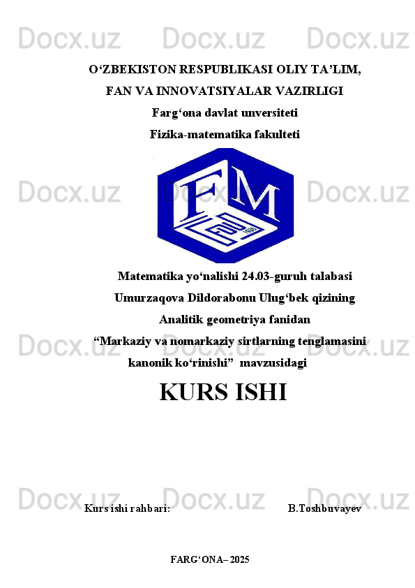 O‘ZBEKISTON RESPUBLIKASI OLIY TA’LIM,
FAN VA INNOVATSIYALAR VAZIRLIGI
Farg‘ona davlat unversiteti
Fizika-matematika fakulteti
Matematika yo‘nalishi 24.03-guruh talabasi
Umurzaqova Dildorabonu Ulug‘bek qizining 
Analitik geometriya fanidan 
“ Markaziy va nomarkaziy sirtlarning tenglamasini
kanonik ko‘rinishi ”  mavzusidagi
               KURS ISHI
Kurs ishi rahbari:                                          B.Toshbuvayev
                             
                                FAR G‘ ONA– 2025 