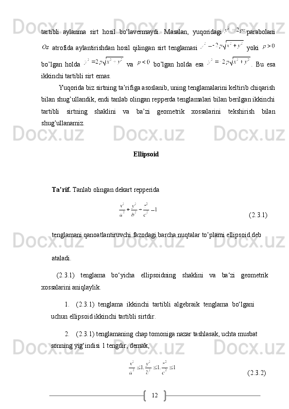 12tartibli   aylanma   sirt   hosil   bo‘lavermaydi.   Masalan,   yuqoridagi  parabolani
  atrofida  aylantirishdan  hosil   qilingan   sirt   tenglamasi     yoki  
bo’lgan   holda     va     bo’lgan   holda   esa   .   Bu   esa
ikkinchi tartibli sirt emas.
          Yuqorida biz sirtning ta’rifiga asoslanib, uning tenglamalarini keltirib chiqarish
bilan shug’ullandik, endi tanlab olingan repperda tenglamalari bilan berilgan ikkinchi
tartibli   sirtning   shaklini   va   ba’zi   geometrik   xossalarini   tekshirish   bilan
shug’ullanamiz.  
                                                 Ellipsoid 
Ta’rif.  Tanlab olingan dekart repperida 
                                                                                              (2.3.1)
tenglamani qanoatlantiruvchi fazodagi barcha nuqtalar to’plami ellipsoid deb 
ataladi.
(2.3.1) tenglama bo‘yicha ellipsoidning shaklini va ba‘zi geometrik
xossalarini aniqlaylik.
1. (2.3.1)   tenglama   ikkinchi   tartibli   algebraik   tenglama   bo‘lgani  
uchun ellipsoid ikkinchi tartibli sirtdir.
2. (2.3.1) tenglamaning chap tomoniga nazar tashlasak, uchta musbat 
sonning yig‘indisi 1 tengdir, demak,
                                                                                      (2.3.2) 