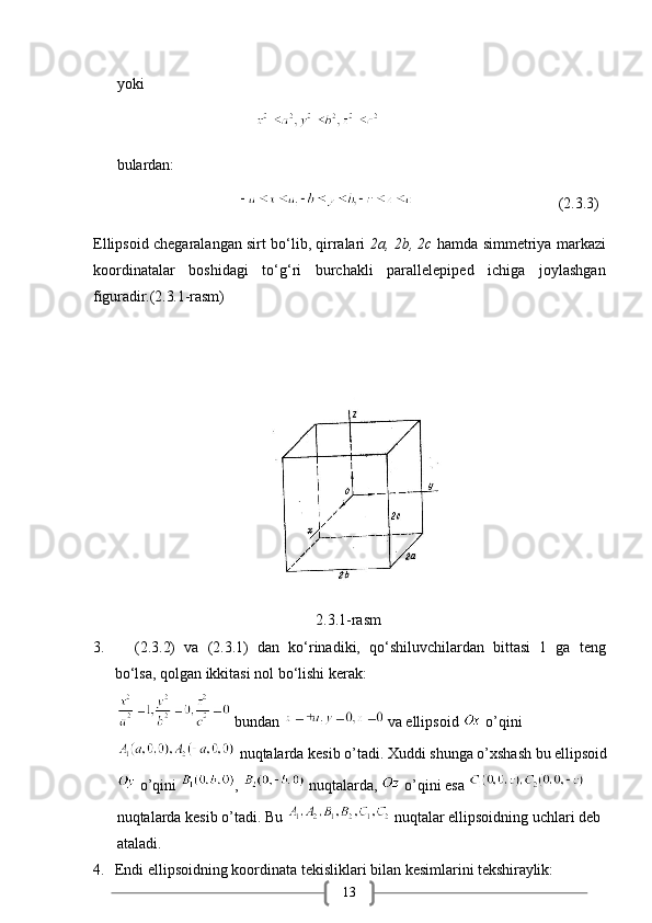 13yoki
                                    
bulardan:
                                                                       (2.3.3)
Ellipsoid chegaralangan sirt bo‘lib, qirralari   2a, 2b, 2c  hamda simmetriya markazi
koordinatalar   boshidagi   to‘g‘ri   burchakli   parallelepiped   ichiga   joylashgan
figuradir.(2.3.1-rasm)
                                                          2.3.1-rasm
3.       (2.3.2)   va   (2.3.1)   dan   ko‘rinadiki,   qo‘shiluvchilardan   bittasi   1   ga   teng
bo‘lsa, qolgan ikkitasi nol bo‘lishi kerak:
 bundan   va ellipsoid   o’qini
 nuqtalarda kesib o’tadi. Xuddi shunga o’xshash bu ellipsoid
 o’qini  ,   nuqtalarda,   o’qini esa   
nuqtalarda kesib o’tadi. Bu   nuqtalar ellipsoidning uchlari deb 
ataladi. 
4. Endi   ellipsoidning   koordinata   tekisliklari   bilan   kesimlarini   tekshiraylik: 