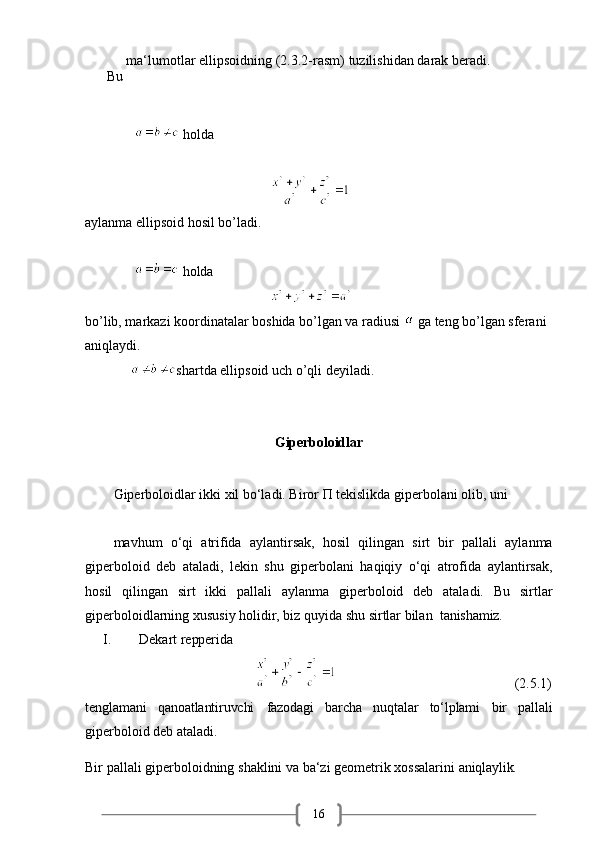 16Bu   ma‘lumotlar   ellipsoidning   (2.3.2-rasm)   tuzilishidan   darak   beradi.
                holda 
                                                       
aylanma ellipsoid hosil bo’ladi.
                holda 
                                                       
bo’lib, markazi koordinatalar boshida bo’lgan va radiusi   ga teng bo’lgan sferani 
aniqlaydi.
               shartda ellipsoid uch o’qli deyiladi.
Giperboloidlar
Giperboloidlar ikki xil bo‘ladi. Biror П tekislikda giperbolani olib, uni 
mavhum   o‘qi   atrifida   aylantirsak,   hosil   qilingan   sirt   bir   pallali   aylanma
giperboloid   deb   ataladi,   lekin   shu   giperbolani   haqiqiy   o‘qi   atrofida   aylantirsak,
hosil   qilingan   sirt   ikki   pallali   aylanma   giperboloid   deb   ataladi.   Bu   sirtlar
giperboloidlarning xususiy holidir, biz quyida shu sirtlar bilan   tanishamiz.
I. Dekart   repperida 
                                                                                      (2.5.1)
tenglamani qanoatlantiruvchi fazodagi barcha nuqtalar to‘lplami bir pallali
giperboloid deb ataladi.
Bir   pallali   giperboloidning   shaklini   va   ba‘zi   geometrik   xossalarini   aniqlaylik.