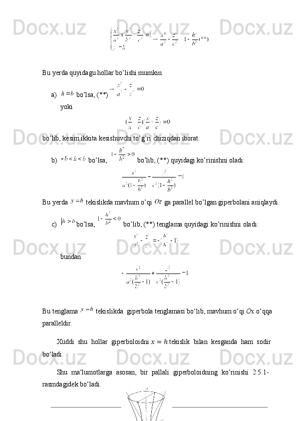 19                                      
Bu yerda quyidagu hollar bo’lishi mumkin:
a)  bo’lsa, (**)
yoki 
                                     
bo’lib, kesim ikkita kesishuvchi to’g’ri chiziqdan iborat. 
b)  bo’lsa,    bo’lib, (**) quyidagi ko’rinishni oladi:
                                             
Bu yerda   tekislikda mavhum o’qi   ga parallel bo’lgan giperbolani aniqlaydi.
c) bo’lsa,   bo’lib, (**) tenglama quyidagi ko’rinishni oladi:
                                         
bundan
                                             
Bu tenglama   tekislikda  giperbola tenglamasi bo‘lib, mavhum o‘qi  Ox  o‘qqa 
paralleldir.
Xuddi   shu   hollar   giperboloidni   ??????   = ℎ  tekislik   bilan   kesganda   ham   sodir 
bo‘ladi.
Shu   ma‘lumotlarga   asosan,   bir   pallali   giperboloidning   ko‘rinishi   2.5.1- 
rasmdagidek bo‘ladi. 