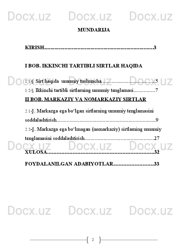 2MUNDARIJA
KIRISH.....................................................................................3
I BOB. IKKINCHI TARTIBLI SIRTLAR HAQIDA
1.1-§.  Sirt haqida   umumiy tushuncha..........................................5
1.2-§.  Ikkinchi tartibli sirtlarning umumiy tenglamasi.................7
II BOB. MARKAZIY VA NOMARKAZIY SIRTLAR   
2.1- §.   Markazga   ega   bo‘lgan   sirtlarning umumiy tenglamasini 
soddalashtirish.............................................................................9      
2.2 -§.   Markazga   ega   bo‘lmagan (nomarkaziy)   sirtlarning umumiy 
tenglamasini soddalashtirish......................................................27
XULOSA.................................................................................32
FOYDALANILGAN   ADABIYOTLAR ...............................33 