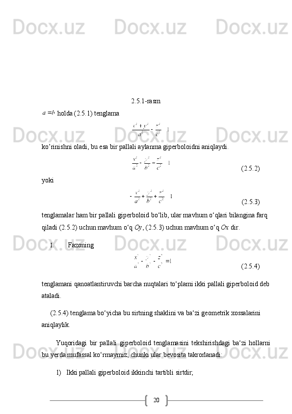 20                                                    2.5.1-rasm
 holda (2.5.1) tenglama 
                                                    
ko’rinishni oladi, bu esa bir pallali aylanma giperboloidni aniqlaydi.
                                                                                              (2.5.2)
yoki
                                                                                            (2.5.3)
tenglamalar ham bir pallali giperboloid bo‘lib, ular mavhum o‘qlari bilangina farq 
qiladi (2.5.2) uchun mavhum o‘q  Oy , (2.5.3) uchun mavhum o‘q  Ox  dir.
I. Fazoning
                                                                                              (2.5.4)
tenglamani   qanoatlantiruvchi barcha   nuqtalari   to‘plami ikki   pallali   giperboloid deb 
ataladi.
     (2.5.4) tenglama bo‘yicha bu sirtning shaklini va ba‘zi geometrik xossalarini 
aniqlaylik.
Yuqoridagi   bir   pallali   giperboloid   tenglamasini   tekshirishdagi   ba‘zi   hollarni
bu yerda mufassal ko‘rmaymiz, chunki ular bevosita takrorlanadi:
1) Ikki   pallali   giperboloid   ikkinchi   tartibli   sirtdir; 