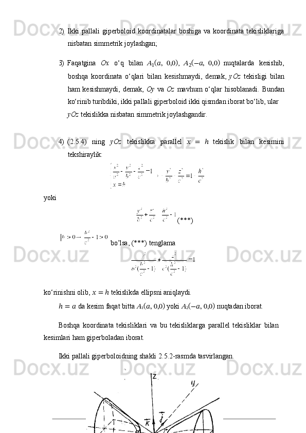 212) Ikki   pallali  giperboloid koordinatalar  boshiga  va  koordinata  tekisliklariga
nisbatan simmetrik joylashgan;
3) Faqatgina   Ox   o‘q   bilan   ??????
1 (
??????,   0,0 )
,   ??????
2 (
−??????,   0,0 )  
nuqtalarda   kesishib,
boshqa   koordinata   o‘qlari   bilan   kesishmaydi,   demak,   yOz   tekisligi   bilan
ham  kesishmaydi,  demak,   Oy   va   Oz   mavhum  o‘qlar  hisoblanadi.  Bundan
ko‘rinib turibdiki, ikki pallali giperboloid ikki qismdan iborat bo‘lib, ular
yOz   tekislikka   nisbatan   simmetrik   joylashgandir.
4) (2.5.4)   ning   yOz   tekislikka   parallel   ??????   =   ℎ   tekislik   bilan   kesimini
tekshiraylik:
                                    
yoki
                                                    (***)
           bo’lsa, (***) tenglama 
                                                
ko‘rinishni   olib,   ??????   =   ℎ   tekislikda   ellipsni   aniqlaydi.
ℎ   =   ??????   da   kesim   faqat   bitta   ??????
1 (
??????,   0,0 )  
yoki   ??????
2 (
−??????,   0,0 )  
nuqtadan   iborat.
Boshqa   koordinata   tekisliklari   va   bu   tekisliklarga   parallel   tekisliklar   bilan 
kesimlari ham giperboladan iborat.
Ikki   pallali   giperboloidning   shakli   2.5.2-rasmda   tasvirlangan. 