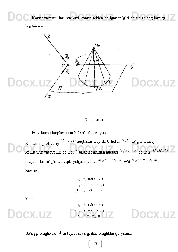 23Konus   yasovchilari   markazi   konus   uchida   bo‘lgan   to‘g‘ri   chiziqlar   bog‘lamiga
tegishlidir.
                                                    2.1.1-rasm
Endi   konus   tenglamasini   keltirib   chiqaraylik.
Konusning ixtiyoriy    nuqtasini olaylik. U holda   to’g’ri chiziq 
konusning yasovchisi bo’lib,    bilan kesishgan nuqtasi   bo’lsin. 
nuqtalar bir to’g’ri chiziqda yotgani uchun   yoki 
Bundan 
                                                            
yoki
                                                            
So’nggi tenglikdan    ni topib, avvalgi ikki tenglikka qo’yamiz: 