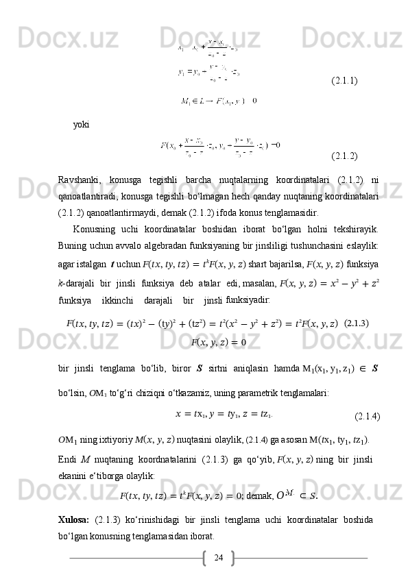 24                                                                                                      (2.1.1)
yoki
                                                                (2.1.2)
Ravshanki,   konusga   tegishli   barcha   nuqtalarning   koordinatalari   (2.1.2)   ni
qanoatlantiradi, konusga tegishli bo‘lmagan hech qanday nuqtaning koordinatalari
(2.1.2) qanoatlantirmaydi, demak (2.1.2) ifoda konus tenglamasidir.
Konusning   uchi   koordinatalar   boshidan   iborat   bo‘lgan   holni   tekshirayik.
Buning uchun avvalo algebradan funksiyaning bir jinsliligi tushunchasini eslaylik:
agar   istalgan    t   uchun  ?????? (
????????????,   ????????????,   ???????????? )  
=   ?????? ??????
?????? (
??????,   ??????,   ?????? ) 
shart bajarilsa,   ?????? (
??????,   ??????,   ?????? )  
funksiya
k- darajali   bir   jinsli   funksiya   deb   atalar   edi, masalan,   ?????? (
??????,   ??????,   ?????? )  
=   ?????? 2
  −   ?????? 2
  +   ?????? 2
funksiya    ikkinchi	    darajali	    bir	    jinsli  funksiyadir:
??????(
????????????,   ????????????,   ???????????? )  
=   (????????????) 2
  −   (
t??????) 2
  +   (
t?????? 2
)  
=   ?????? 2
(?????? 2
  −   ?????? 2
  +   ?????? 2
)  
=   ?????? 2
?????? (
??????,   ??????,  ?????? )   (2.1.3)
?????? (
??????,   ??????,   ?????? )  
=   0
bir	
  jinsli	  tenglama	  bo‘lib,	  biror	  S	  sirtni	  aniqlasin	  hamda   M
1 (x
1 ,   y
1 ,   z
1 )   ∈	  S
bo‘lsin,   ??????M
1   to‘g‘ri   chiziqni   o‘tkazamiz,   uning   parametrik   tenglamalari:
??????   =   ??????x
1 ,   ??????   =   ??????y
1 ,   ??????   =   ??????z
1 .
(2.1.4)
??????M
1   ning ixtiyoriy  ?????? (
??????,   ??????,   ?????? ) 
nuqtasini olaylik,  (2.1.4)  ga asosan  M(??????x
1 ,   ty
1 ,   ??????z
1 ) . 
Endi   M   nuqtaning   koordnatalarini   (2.1.3)   ga   qo‘yib,   ?????? (
??????,   ??????,   ?????? )  
ning   bir   jinsli 
ekanini e‘tiborga olaylik:
?????? (
????????????,   ????????????,   ???????????? )  
=   ?????? ??????
?????? (
??????,   ??????,   ?????? )  
=   0;   demak,   ??????     
?????? .
Xulosa:   (2.1.3)   ko‘rinishidagi   bir   jinsli   tenglama   uchi   koordinatalar   boshida 
bo‘lgan konusning tenglamasidan iborat. 