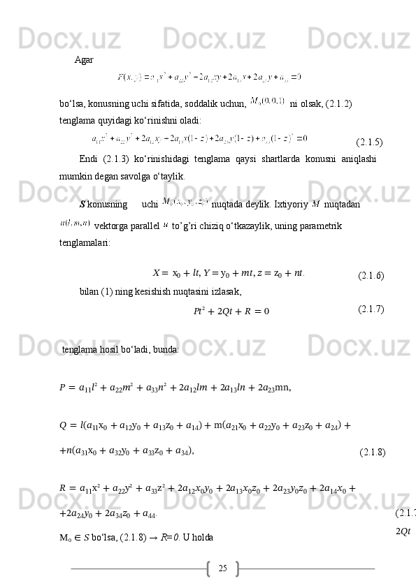 25Agar
                 
bo‘lsa,   konusning   uchi   sifatida,   soddalik   uchun,       ni   olsak,   (2.1.2) 
tenglama quyidagi ko‘rinishni oladi:
                                 (2.1.5)
Endi   (2.1.3)   ko‘rinishidagi   tenglama   qaysi   shartlarda   konusni   aniqlashi 
mumkin degan savolga o‘taylik.
S   konusning  uchi    nuqtada  deylik.  Ixtiyoriy   nuqtadan
 vektorga parallel   to’g’ri chiziq o‘tkazaylik,   uning   parametrik  
tenglamalari:
?????? =   x
0   +   ????????????,   ?????? = y
0   +   ????????????,   ?????? = z
0   +   ???????????? . 
bilan (1) ning kesishish nuqtasini izlasak,
???????????? 2
  +   2????????????   +   ??????   =   0       
tenglama   hosil   bo‘ladi,   bunda:
??????   =   ??????
11 ?????? 2
  +   ??????
22 ?????? 2
  +   ??????
33 ?????? 2
  +   2??????
12 ????????????   +   2??????
13 ????????????   +   2??????
23 mn, (2.1.6)
(2.1.7)
??????   =   ??????(??????
11 x
0   +   ??????
12 y
0   +   ??????
13 z
0   +   ??????
14 )   +   m (
??????
21 x
0   +   ??????
22 y
0   +   ??????
23 z
0   +   ??????
24 )  
+
+??????(??????
31 x
0   +   ??????
32 y
0   +   ??????
33 z
0   +   ??????
34 ) ,
(2.1.8)
??????   =   ??????
11 x 2
  +   ??????
22 y 2
  +   ??????
33 z 2
  +   2??????
12 ??????
0 ??????
0   +   2??????
13 ??????
0 ??????
0   +   2??????
23 ??????
0 ??????
0   +   2??????
14 ??????
0   +
+2??????
24 ??????
0   +   2??????
34 ??????
0   +   ??????
44 .
M
0   ∈   ??????   bo‘lsa,   (2.1.8)   →   R=0 .   U   holda (2.1.7)
2????????????   = 