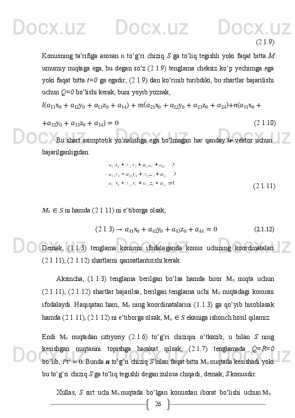 26 (2.1.9)
Konusning   ta‘rifiga   asosan   u   to‘g‘ri   chiziq   S   ga  to‘liq  tegishli   yoki   faqat   bitta   M
umumiy nuqtaga ega, bu degan so‘z (2.1.9) tenglama cheksiz  ko‘p yechimga ega
yoki faqat bitta   t=0   ga egadir, (2.1.9) dan ko‘rinib turibdiki, bu shartlar bajarilishi
uchun  Q=0  bo‘lishi kerak, buni yoyib yozsak,
??????(??????
11 x
0   +   ??????
12 y
0   +   ??????
13 z
0   +   ??????
14 )   +   m (
??????
21 x
0   +   ??????
22 y
0   +   ??????
23 z
0   +   ??????
24 )
+??????(??????
31 x
0   +
+??????
32 y
0   +   ??????
33 z
0   +   ??????
34 )   =   0 (2.1.10)
Bu   shart   asimptotik   yo‘nalishga   ega   bo‘lmagan   har   qanday  ??????̅→   vektor   uchun 
bajarilganligidan:
                                                                                 (2.1.11)
??????
0   ∈   ??????   ni   hamda   (2.1.11)   ni   e‘tiborga   olsak,
(2.1.3)   →   ??????
41 x
0   +   ??????
42 y
0   +   ??????
43 z
0   +   ??????
44   =   0                           (2.1.12)
Demak,   (1.1.3)   tenglama   konusni   ifodalaganda   konus   uchining   koordinatalari
(2.1.11), (2.1.12) shartlarni qanoatlantirishi kerak.
Aksincha,   (1.1.3)   tenglama   berilgan   bo‘lsa   hamda   biror   M
0   nuqta   uchun
(2.1.11),  (2.1.12)   shartlar   bajarilsa,   berilgan   tenglama  uchi   M
0   nuqtadagi   konusni
ifodalaydi.   Haqiqatan   ham,   M
0   ning  koordinatalarini   (1.1.3)   ga  qo‘yib  hisoblasak
hamda (2.1.11), (2.1.12) ni e‘tiborga olsak,  M
0   ∈ ??????  ekaniga ishonch hosil qilamiz.
Endi   M
0   nuqtadan   ixtiyoriy   (2.1.6)   to‘g‘ri   chiziqni   o‘tkazib,   u   bilan   S   ning
kesishgan   nuqtasini   topishga   harakat   qilsak,   (2.1.7)   tenglamada   Q=R=0
bo‘lib,   ???????????? 2
 = 0.   Bunda  u  to‘g‘ri chiziq  S  bilan faqat bitta   M
0   nuqtada kesishadi yoki
bu   to‘g‘ri   chiziq   S   ga   to‘liq   tegishli   degan   xulosa   chiqadi,   demak,   S   konusdir.
Xullas,   S   sirt   uchi   M
0   nuqtada   bo‘lgan   konusdan   iborat   bo‘lishi   uchun   M
0 