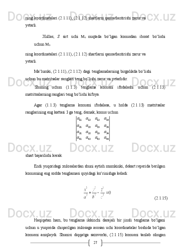 27ning   koordinatalari   (2.1.11),   (2.1.12)   shartlarni   qanoatlantirishi   zarur   va 
yetarli.
Xullas,   S   sirt   uchi   M
0   nuqtada   bo‘lgan   konusdan   iborat   bo‘lishi
uchun   M
0
ning   koordinatalari   (2.1.11),   (2.1.12)   shartlarni   qanoatlantirishi   zarur   va 
yetarli.
Ma‘lumki ,  (2.1.11), (2.1.12)   dagi   tenglamalarning   birgalikda bo‘lishi 
uchun bu matritsalar ranglari teng bo‘lishi zarur va yetarlidir.
         Shuning uchun (1.1.3) tenglama konusni ifodalashi uchun (2.1.13)
matritsalarning ranglari teng bo‘lishi kifoya.
Agar (1.1.3) tenglama konusni ifodalasa, u holda (2.1.13) matritsalar
ranglarining eng kattasi 3 ga teng, demak, konus uchun
shart   bajarilishi   kerak.
Endi   yuqoridagi   xulosalardan   shuni   aytish   mumkinki,   dekart reperida   berilgan 
konusning eng sodda tenglamasi quyidagi ko‘rinishga keladi:
                                                                                                 (2.1.15)
Haqiqatan   ham,   bu   tenglama   ikkinchi   darajali   bir   jinsli   tenglama   bo‘lgani
uchun u yuqorida chiqarilgan xulosaga asosan uchi koordinatalar boshida bo‘lgan
konusni   aniqlaydi.   Shunisi   diqqatga   sazovorki,   (2.1.15)   konusni   tanlab   olingana11	a12	a13	a14	
a21	a22	a23	a24	
a31	a32	a33	a34	
a41	a42	a43	a44 