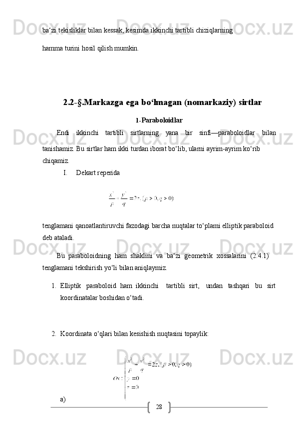28ba‘zi tekisliklar bilan kessak, kesimda ikkinchi tartibli chiziqlarning
hamma   turini   hosil   qilish   mumkin.
2.2-§.Markazga   ega   bo‘lmagan   (nomarkaziy)   sirtlar
1- Paraboloidlar
Endi ikkinchi tartibli sirtlarning yana bir sinfi—paraboloidlar bilan
tanishamiz.   Bu   sirtlar   ham   ikki   turdan   iborat   bo‘lib,   ularni   ayrim-ayrim   ko‘rib
chiqamiz.
I. Dekart   reperida
tenglamani qanoatlantiruvchi fazodagi barcha   nuqtalar   to‘plami elliptik paraboloid 
deb ataladi.
Bu   paraboloidning   ham   shaklini   va   ba‘zi   geometrik   xossalarini   (2.4.1)  
tenglamani tekshirish yo‘li bilan aniqlaymiz.
1. Elliptik paraboloid   ham   ikkinchi tartibli   sirt, undan tashqari bu sirt
koordinatalar boshidan o‘tadi.
2. Koordinata   o‘qlari   bilan   kesishish   nuqtasini   topaylik:
a)                                               