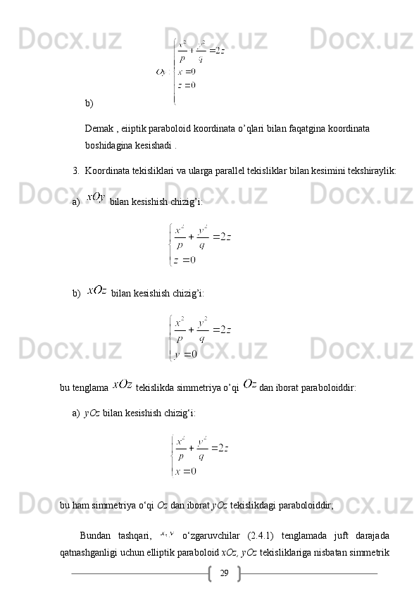29b)                                 
Demak , eiiptik paraboloid koordinata o’qlari bilan faqatgina koordinata 
boshidagina kesishadi .
3. Koordinata tekisliklari va ularga parallel tekisliklar bilan kesimini tekshiraylik:
a)  bilan kesishish chizig’i:
                                 
b)  bilan kesishish chizig’i: 
                                          
bu tenglama    tekislikda simmetriya o’qi  dan iborat paraboloiddir:
a) yOz   bilan   kesishish   chizig‘i:
                                           
bu   ham   simmetriya   o‘qi   Oz   dan   iborat   yOz   tekislikdagi   paraboloiddir;
Bundan   tashqari,     o‘zgaruvchilar   (2.4.1)   tenglamada   juft   darajada
qatnashganligi   uchun   elliptik   paraboloid   xOz,   yOz   tekisliklariga   nisbatan   simmetrik 