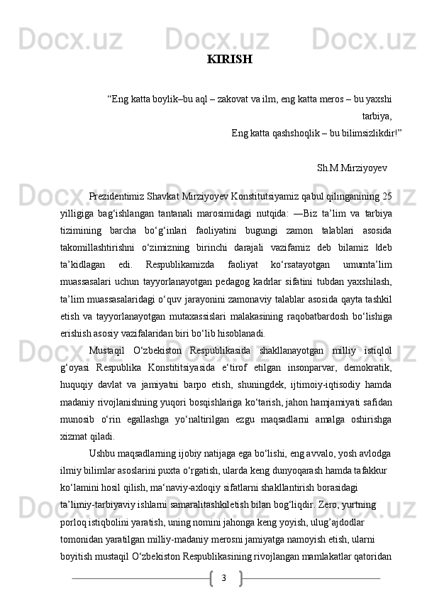 3KIRISH
“Eng   katta   boylik–bu   aql   –   zakovat   va   ilm, eng   katta   meros –   bu   yaxshi
tarbiya,
Eng   katta   qashshoqlik   –   bu   bilimsizlikdir!”
Sh.M.Mirziyoyev
Prezidentimiz Shavkat Mirziyoyev Konstitutsiyamiz qabul qilinganining 25
yilligiga   bag‘ishlangan   tantanali   marosimidagi   nutqida:   ―Biz   ta’lim   va   tarbiya
tizimining   barcha   bo‘g‘inlari   faoliyatini   bugungi   zamon   talablari   asosida
takomillashtirishni   o‘zimizning   birinchi   darajali   vazifamiz   deb   bilamiz   deb‖
ta’kidlagan   edi.   Respublikamizda   faoliyat   ko‘rsatayotgan   umumta’lim
muassasalari   uchun   tayyorlanayotgan   pedagog   kadrlar   sifatini   tubdan   yaxshilash,
ta’lim muassasalaridagi  o‘quv jarayonini zamonaviy talablar asosida qayta tashkil
etish   va   tayyorlanayotgan   mutaxassislari   malakasining   raqobatbardosh   bo‘lishiga
erishish asosiy vazifalaridan biri bo‘lib hisoblanadi.
Mustaqil   O‘zbekiston   Respublikasida   shakllanayotgan   milliy   istiqlol
g‘oyasi   Respublika   Konstititsiyasida   e‘tirof   etilgan   insonparvar,   demokratik,
huquqiy   davlat   va   jamiyatni   barpo   etish,   shuningdek,   ijtimoiy-iqtisodiy   hamda
madaniy   rivojlanishning yuqori bosqishlariga   ko‘tarish, jahon hamjamiyati safidan
munosib   o‘rin   egallashga   yo‘naltirilgan   ezgu   maqsadlarni   amalga   oshirishga
xizmat qiladi.
Ushbu   maqsadlarning   ijobiy   natijaga   ega   bo‘lishi,   eng   avvalo,   yosh   avlodga
ilmiy bilimlar asoslarini puxta o‘rgatish, ularda keng dunyoqarash hamda tafakkur 
ko‘lamini hosil qilish, ma‘naviy-axloqiy sifatlarni shakllantirish borasidagi 
ta’limiy-tarbiyaviy ishlarni samaralitashkiletish bilan bog‘liqdir. Zero, yurtning 
porloq istiqbolini yaratish, uning nomini jahonga keng yoyish, ulug’ajdodlar 
tomonidan yaratilgan milliy-madaniy merosni jamiyatga namoyish etish, ularni 
boyitish   mustaqil   O‘zbekiston   Respublikasining   rivojlangan   mamlakatlar   qatoridan 
