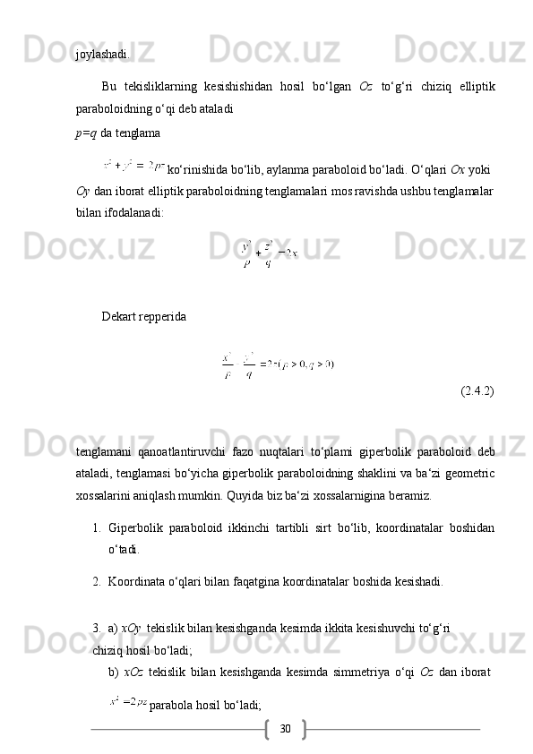 30joylashadi.
Bu   tekisliklarning   kesishishidan   hosil   bo‘lgan   Oz   to‘g‘ri   chiziq   elliptik
paraboloidning o‘qi deb ataladi
p=q   da   tenglama
ko‘rinishida bo‘lib, aylanma paraboloid bo‘ladi. O‘qlari  Ox  yoki 
Oy  dan iborat elliptik paraboloidning tenglamalari mos ravishda ushbu tenglamalar
bilan ifodalanadi: 
                                            
Dekart repperida
                                                                               (2.4.2)
tenglamani   qanoatlantiruvchi   fazo   nuqtalari   to‘plami   giperbolik   paraboloid   deb
ataladi, tenglamasi bo‘yicha giperbolik paraboloidning shaklini va ba‘zi geometric
xossalarini aniqlash mumkin. Quyida biz ba‘zi xossalarnigina beramiz.
1. Giperbolik   paraboloid   ikkinchi   tartibli   sirt   bo‘lib,   koordinatalar   boshidan
o‘tadi.
2. Koordinata   o‘qlari   bilan   faqatgina   koordinatalar   boshida   kesishadi.
3. a)   xOy    tekislik   bilan   kesishganda   kesimda   ikkita   kesishuvchi   to‘g‘ri  
chiziq hosil bo‘ladi;
b) xOz   tekislik   bilan   kesishganda   kesimda   simmetriya   o‘qi   Oz   dan   iborat
parabola   hosil   bo‘ladi; 