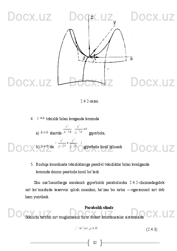 32                                                                           2.4.2-rasm
4.     tekislik   bilan   kesganda   kesimda
a)   shartda   giperbola;
b)   da    giperbola hosil qilinadi.
5. Boshqa koordinata tekisliklariga parallel tekisliklar bilan kesilganda  
kesimda doimo parabola hosil bo‘ladi.
Shu   ma‘lumotlarga   asoslanib   giperbolik   paraboloidni   2.4.2-chizmadagidek
sirt   ko‘rinishida   tasavvur   qilish   mumkin,   ba‘zan   bu   sirtni   ―egarsimon‖   sirt   deb
ham  yuritiladi.
Parabolik   slindr
Ikkinchi   tartibli   sirt   tenglamasini   biror   dekart   koordinatalar   sistemasida
                                                                                          (2.4.3) 