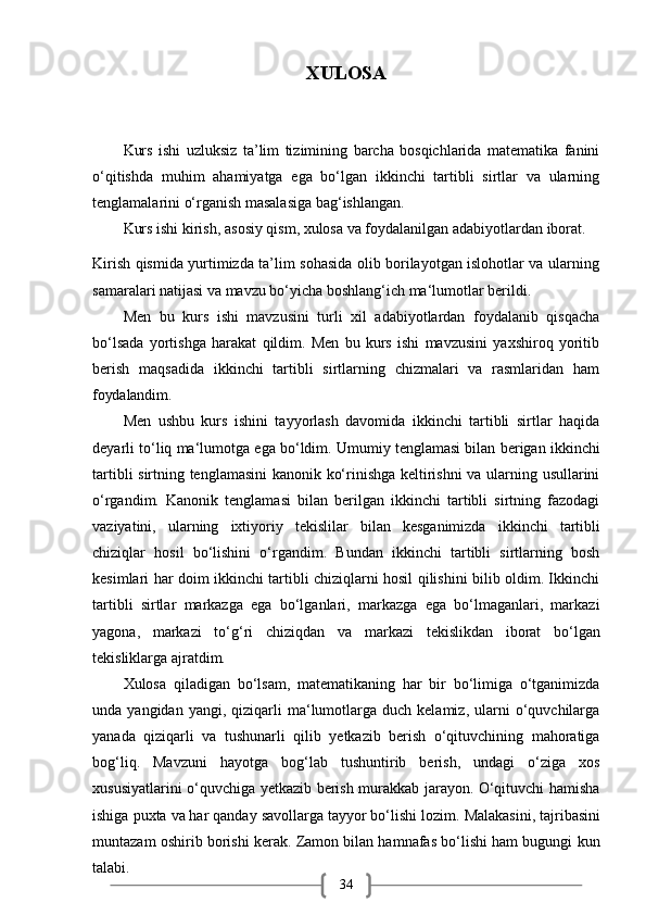 34XULOSA
Kurs   ishi   uzluksiz   ta’lim   tizimining   barcha   bosqichlarida   matematika   fanini
o‘qitishda   muhim   ahamiyatga   ega   bo‘lgan   ikkinchi   tartibli   sirtlar   va   ularning
tenglamalarini o‘rganish masalasiga bag‘ishlangan.
Kurs   ishi   kirish,   asosiy   qism,   xulosa   va   foydalanilgan   adabiyotlardan   iborat.
Kirish qismida yurtimizda ta’lim sohasida olib borilayotgan islohotlar va ularning
samaralari natijasi va mavzu bo‘yicha boshlang‘ich ma‘lumotlar berildi.
Men   bu   kurs   ishi   mavzusini   turli   xil   adabiyotlardan   foydalanib   qisqacha
bo‘lsada   yortishga   harakat   qildim.   Men   bu   kurs   ishi   mavzusini   yaxshiroq   yoritib
berish   maqsadida   ikkinchi   tartibli   sirtlarning   chizmalari   va   rasmlaridan   ham
foydalandim.
Men   ushbu   kurs   ishini   tayyorlash   davomida   ikkinchi   tartibli   sirtlar   haqida
deyarli   to‘liq ma‘lumotga   ega   bo‘ldim.   Umumiy   tenglamasi bilan   berigan   ikkinchi
tartibli sirtning tenglamasini  kanonik ko‘rinishga keltirishni va ularning usullarini
o‘rgandim.   Kanonik   tenglamasi   bilan   berilgan   ikkinchi   tartibli   sirtning   fazodagi
vaziyatini,   ularning   ixtiyoriy   tekislilar   bilan   kesganimizda   ikkinchi   tartibli
chiziqlar   hosil   bo‘lishini   o‘rgandim.   Bundan   ikkinchi   tartibli   sirtlarning   bosh
kesimlari har doim ikkinchi tartibli chiziqlarni hosil qilishini bilib oldim. Ikkinchi
tartibli   sirtlar   markazga   ega   bo‘lganlari,   markazga   ega   bo‘lmaganlari,   markazi
yagona,   markazi   to‘g‘ri   chiziqdan   va   markazi   tekislikdan   iborat   bo‘lgan
tekisliklarga   ajratdim.
Xulosa   qiladigan   bo‘lsam,   matematikaning   har   bir   bo‘limiga   o‘tganimizda
unda  yangidan  yangi,  qiziqarli   ma‘lumotlarga  duch  kelamiz,   ularni  o‘quvchilarga
yanada   qiziqarli   va   tushunarli   qilib   yetkazib   berish   o‘qituvchining   mahoratiga
bog‘liq.   Mavzuni   hayotga   bog‘lab   tushuntirib   berish,   undagi   o‘ziga   xos
xususiyatlarini o‘quvchiga yetkazib berish murakkab jarayon. O‘qituvchi hamisha
ishiga   puxta   va har qanday   savollarga tayyor bo‘lishi   lozim.   Malakasini,   tajribasini
muntazam oshirib borishi kerak. Zamon bilan hamnafas bo‘lishi ham bugungi kun
talabi. 