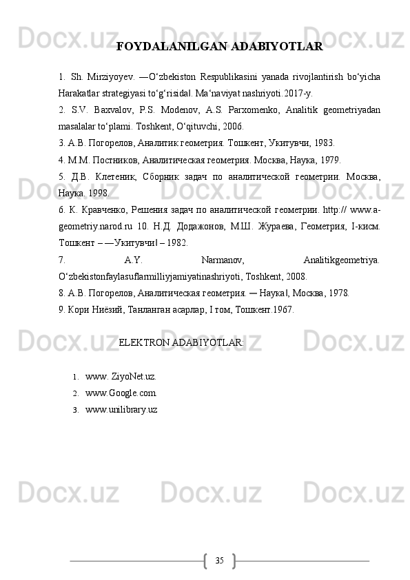 35FOYDALANILGAN   ADABIYOTLAR
1. Sh.   Mirziyoyev.   ―O‘zbekiston   Respublikasini   yanada   rivojlantirish   bo‘yicha
Harakatlar strategiyasi to‘g‘risida . Ma‘naviyat nashriyoti.2017-y.‖
2. S.V.   Baxvalov,   P.S.   Modenov,   A.S.   Parxomenko,   Analitik   geometriyadan
masalalar to‘plami. Toshkent, O‘qituvchi, 2006.
3. А.В.   Погорелов,   Аналитик   геометрия.   Тошкент,   Укитувчи,   1983.
4. М.М.   Постников,   Аналитическая   геометрия.   Москва,   Наука,   1979.
5. Д.В.   Клетеник,   Сборник   задач   по   аналитической   геометрии.   Москва,
Наука. 1998.
6. К.   Кравченко,   Решения   задач   по   аналитической   геометрии.   http://   www.a-
geometriy.narod.ru   10.   Н.Д.   Додажонов,   М.Ш.   Жураева,   Геометрия,   I-кисм.
Тошкент – ―Укитувчи  – 1982.	
‖
7. A.Y. Narmanov, Analitikgeometriya.
O‘zbekistonfaylasuflarmilliyjamiyatinashriyoti, Toshkent, 2008.
8. А.В.   Погорелов,   Аналитическая   геометрия.  	
―	  Наука ,	‖   Москва,   1978.
9. Кори   Ниёзий,   Танланган   асарлар,   I   том,   Тошкент.1967.
                     ELEKTRON ADABIYOTLAR:
1. www.   ZiyoNet.uz.
2. www.Google.com.
3. www.unilibrary.uz 