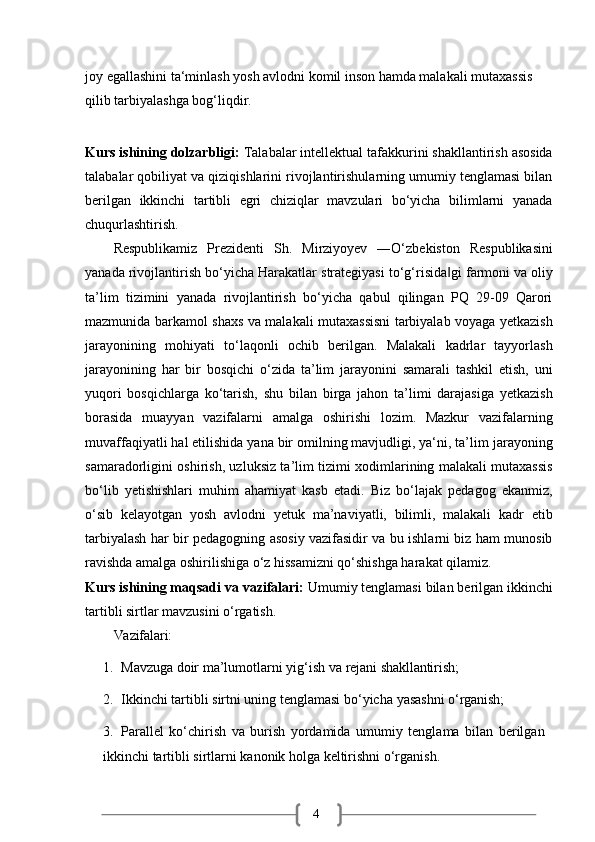 4joy egallashini ta‘minlash yosh avlodni komil inson hamda malakali mutaxassis 
qilib tarbiyalashga bog‘liqdir.
Kurs ishining dolzarbligi:  Talabalar intellektual tafakkurini shakllantirish asosida
talabalar qobiliyat va qiziqishlarini rivojlantirishularning umumiy tenglamasi bilan
berilgan   ikkinchi   tartibli   egri   chiziqlar   mavzulari   bo‘yicha   bilimlarni   yanada
chuqurlashtirish.
Respublikamiz   Prezidenti   Sh.   Mirziyoyev   ―O‘zbekiston   Respublikasini
yanada   rivojlantirish   bo‘yicha   Harakatlar   strategiyasi   to‘g‘risida gi‖   farmoni   va   oliy
ta’lim   tizimini   yanada   rivojlantirish   bo‘yicha   qabul   qilingan   PQ   29-09   Qarori
mazmunida barkamol shaxs va malakali mutaxassisni tarbiyalab voyaga yetkazish
jarayonining   mohiyati   to‘laqonli   ochib   berilgan.   Malakali   kadrlar   tayyorlash
jarayonining   har   bir   bosqichi   o‘zida   ta’lim   jarayonini   samarali   tashkil   etish,   uni
yuqori   bosqichlarga   ko‘tarish,   shu   bilan   birga   jahon   ta’limi   darajasiga   yetkazish
borasida   muayyan   vazifalarni   amalga   oshirishi   lozim.   Mazkur   vazifalarning
muvaffaqiyatli hal etilishida yana bir omilning mavjudligi, ya‘ni, ta’lim   jarayoning
samaradorligini oshirish, uzluksiz ta’lim tizimi xodimlarining malakali mutaxassis
bo‘lib   yetishishlari   muhim   ahamiyat   kasb   etadi.   Biz   bo‘lajak   pedagog   ekanmiz,
o‘sib   kelayotgan   yosh   avlodni   yetuk   ma’naviyatli,   bilimli,   malakali   kadr   etib
tarbiyalash har bir pedagogning asosiy vazifasidir va bu ishlarni biz ham munosib
ravishda amalga oshirilishiga o‘z hissamizni qo‘shishga harakat qilamiz.
Kurs ishining maqsadi va   vazifalari:  Umumiy tenglamasi bilan berilgan ikkinchi
tartibli sirtlar mavzusini o‘rgatish.
Vazifalari:
1. Mavzuga   doir   ma’lumotlarni   yig‘ish   va   rejani   shakllantirish;
2. Ikkinchi   tartibli   sirtni   uning   tenglamasi   bo‘yicha   yasashni   o‘rganish;
3. Parallel   ko‘chirish   va   burish   yordamida   umumiy   tenglama   bilan   berilgan  
ikkinchi tartibli sirtlarni kanonik holga keltirishni o‘rganish. 