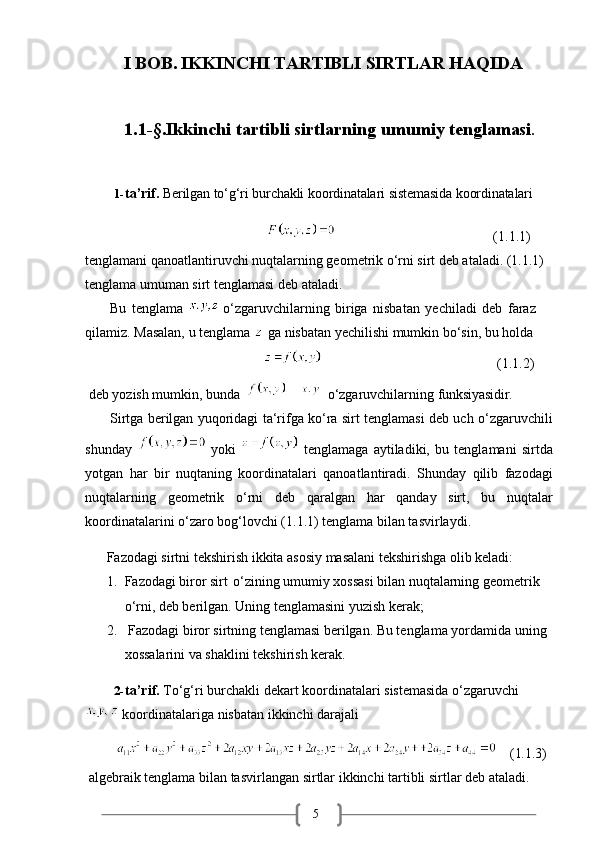 5            I BOB. IKKINCHI TARTIBLI SIRTLAR HAQIDA
1.1-§.Ikkinchi   tartibli   sirtlarning   umumiy   tenglamasi .
1- ta’rif.   Berilgan   to‘g‘ri   burchakli   koordinatalari   sistemasida   koordinatalari 
                                                                                            (1.1.1)  
tenglamani qanoatlantiruvchi nuqtalarning geometrik o‘rni sirt deb ataladi. (1.1.1) 
tenglama umuman sirt tenglamasi deb ataladi.
Bu   tenglama    o‘zgaruvchilarning   biriga   nisbatan   yechiladi   deb   faraz 
qilamiz. Masalan, u tenglama   ga nisbatan yechilishi mumkin bo‘sin, bu holda   
                                                                                               (1.1.2)
deb   yozish   mumkin,   bunda      o‘zgaruvchilarning   funksiyasidir.
Sirtga berilgan yuqoridagi ta‘rifga ko‘ra sirt tenglamasi deb uch o‘zgaruvchili
shunday     yoki     tenglamaga   aytiladiki,   bu   tenglamani   sirtda
yotgan   har   bir   nuqtaning   koordinatalari   qanoatlantiradi.   Shunday   qilib   fazodagi
nuqtalarning   geometrik   o‘rni   deb   qaralgan   har   qanday   sirt,   bu   nuqtalar
koordinatalarini o‘zaro bog‘lovchi (1.1.1) tenglama bilan tasvirlaydi.
Fazodagi   sirtni   tekshirish   ikkita   asosiy   masalani   tekshirishga   olib   keladi:
1. Fazodagi biror sirt   o‘zining umumiy xossasi bilan nuqtalarning geometrik 
o‘rni, deb berilgan. Uning tenglamasini yuzish kerak;
2. Fazodagi biror sirtning tenglamasi berilgan. Bu tenglama yordamida uning 
xossalarini va shaklini tekshirish kerak.
2- ta’rif.   To‘g‘ri   burchakli   dekart   koordinatalari   sistemasida   o‘zgaruvchi
 koordinatalariga nisbatan ikkinchi darajali
              (1.1.3)
algebraik   tenglama   bilan   tasvirlangan   sirtlar   ikkinchi   tartibli   sirtlar   deb   ataladi.  