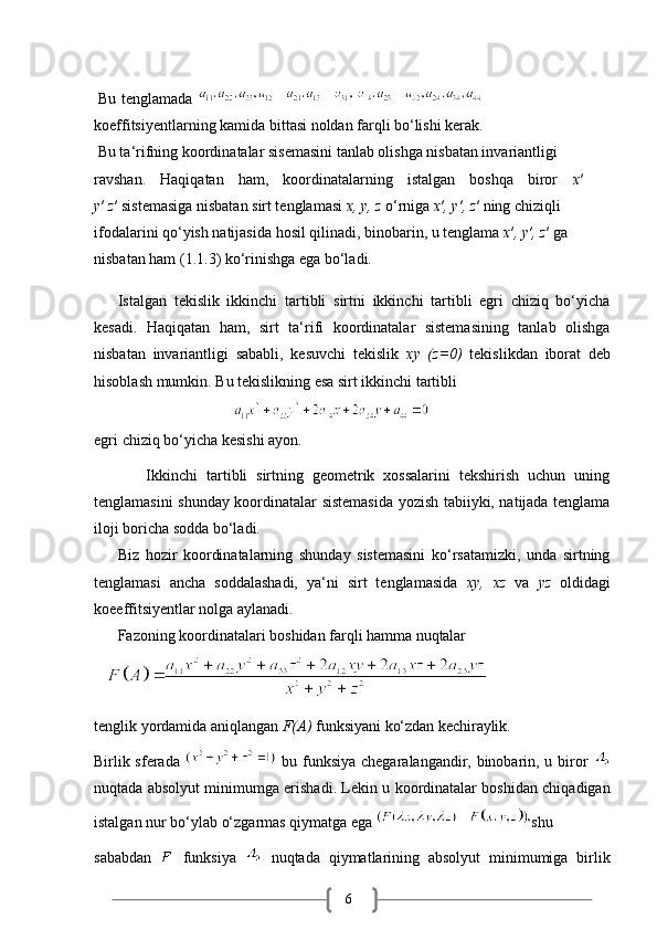 6Bu   tenglamada  
koeffitsiyentlarning   kamida   bittasi   noldan   farqli   bo‘lishi   kerak.
Bu ta‘rifning koordinatalar sisemasini tanlab olishga nisbatan invariantligi 
ravshan.     Haqiqatan     ham,     koordinatalarning     istalgan     boshqa     biror     x ′    
y ′  z ′   sistemasiga nisbatan sirt tenglamasi  x, y, z  o‘rniga  x ′ , y ′ , z ′   ning chiziqli 
ifodalarini qo‘yish natijasida hosil qilinadi, binobarin, u tenglama  x ′ , y ′ , z ′   ga 
nisbatan ham (1.1.3) ko‘rinishga ega bo‘ladi.
Istalgan   tekislik   ikkinchi   tartibli   sirtni   ikkinchi   tartibli   egri   chiziq   bo‘yicha
kesadi.   Haqiqatan   ham,   sirt   ta‘rifi   koordinatalar   sistemasining   tanlab   olishga
nisbatan   invariantligi   sababli,   kesuvchi   tekislik   xy   (z=0)   tekislikdan   iborat   deb
hisoblash mumkin. Bu tekislikning esa sirt ikkinchi tartibli
                                    
egri   chiziq   bo‘yicha   kesishi   ayon.
            Ikkinchi   tartibli   sirtning   geometrik   xossalarini   tekshirish   uchun   uning
tenglamasini shunday koordinatalar sistemasida yozish tabiiyki, natijada tenglama
iloji boricha sodda bo‘ladi.
Biz   hozir   koordinatalarning   shunday   sistemasini   ko‘rsatamizki,   unda   sirtning
tenglamasi   ancha   soddalashadi,   ya‘ni   sirt   tenglamasida   xy,   xz   va   yz   oldidagi
koeeffitsiyentlar nolga aylanadi.
Fazoning   koordinatalari   boshidan   farqli   hamma   nuqtalar
   
tenglik   yordamida   aniqlangan   F(A)   funksiyani   ko‘zdan   kechiraylik.
Birlik sferada     bu funksiya chegaralangandir, binobarin, u biror  
nuqtada absolyut minimumga erishadi. Lekin u koordinatalar boshidan chiqadigan
istalgan nur bo‘ylab o‘zgarmas qiymatga ega  shu 
sababdan     funksiya     nuqtada   qiymatlarining   absolyut   minimumiga   birlik
