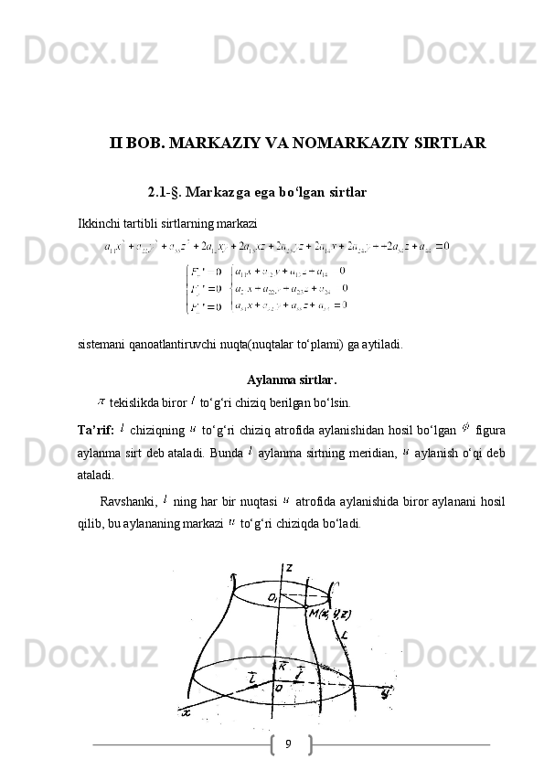 9II BOB. MARKAZIY VA NOMARKAZIY SIRTLAR
2.1-§.   Markazga   ega   bo‘lgan   sirtlar
Ikkinchi   tartibli   sirtlarning   markazi
        
                                   
sistemani   qanoatlantiruvchi   nuqta(nuqtalar   to‘plami)   ga   aytiladi.
Aylanma   sirtlar.
         tekislikda   biror     to‘g‘ri   chiziq   berilgan   bo‘lsin.
Ta’rif:     chiziqning     to‘g‘ri chiziq atrofida aylanishidan hosil bo‘lgan     figura
aylanma   sirt   deb   ataladi.   Bunda     aylanma   sirtning   meridian,     aylanish   o‘qi deb
ataladi.
         Ravshanki,     ning  har   bir   nuqtasi     atrofida  aylanishida  biror   aylanani   hosil
qilib,   bu aylananing   markazi   to‘g‘ri chiziqda   bo‘ladi. 